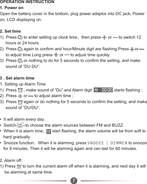 OPERATION INSTRUCTION1. Power onOpen the battery cover in the bottom, plug power adaptor into DC jack, Power on, LCD displaying on.2. Set time1)  Press      to enter setting up clock time，then press      or      to switch 12      hours or 24 hours.2)  Press      again to confirm and hour/Minute digit are flashing.Press     or         to adjust time Long press      or      to adjust time quickly.3)  Press      or nothing to do for 5 seconds to confirm the setting, and make      sound of “DU DU”.3 . Set alarm time1. Setting up Alarm Time1)  Press      , make sound of “Du” and Alarm digit                   starts flashing ;2)  Press      or      to adjust alarm time ;3)  Press      again or do nothing for 5 seconds to confirm the setting, and make      sound of “DU/DU”.•  It will alarm every day.•  Switch        to choose the alarm sources between FM and BUZZ.•  When it is alarm time,       start flashing, the alarm volume will be from soft to    hard gradually.•  Snooze function：When it is alarming, press                                    to snooze    for 9 minutes. Then it will be alarming again and can last for 60 minutes.2. Alarm off：1) Press      to turn the current alarm off when it is alarming, and next day it will     be alarming at same time.7