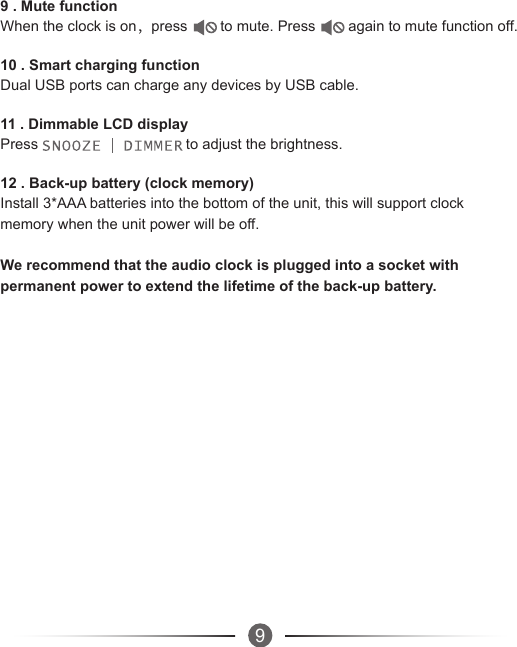 99 . Mute functionWhen the clock is on，press        to mute. Press        again to mute function off.10 . Smart charging functionDual USB ports can charge any devices by USB cable.11 . Dimmable LCD displayPress                                    to adjust the brightness.12 . Back-up battery (clock memory)Install 3*AAA batteries into the bottom of the unit, this will support clock memory when the unit power will be off.We recommend that the audio clock is plugged into a socket with permanent power to extend the lifetime of the back-up battery.