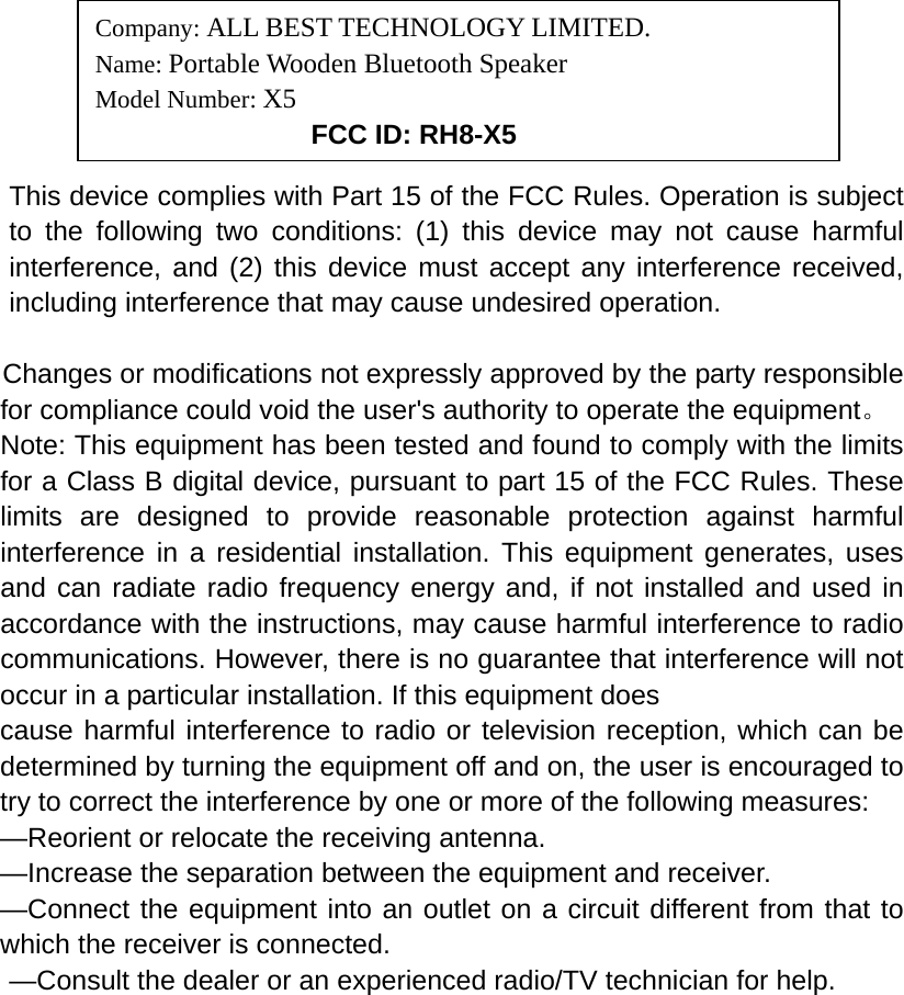                                                   This device complies with Part 15 of the FCC Rules. Operation is subject to the following two conditions: (1) this device may not cause harmful interference, and (2) this device must accept any interference received, including interference that may cause undesired operation.   Changes or modifications not expressly approved by the party responsible for compliance could void the user&apos;s authority to operate the equipment。 Note: This equipment has been tested and found to comply with the limits for a Class B digital device, pursuant to part 15 of the FCC Rules. These limits are designed to provide reasonable protection against harmful interference in a residential installation. This equipment generates, uses and can radiate radio frequency energy and, if not installed and used in accordance with the instructions, may cause harmful interference to radio communications. However, there is no guarantee that interference will not occur in a particular installation. If this equipment does   cause harmful interference to radio or television reception, which can be determined by turning the equipment off and on, the user is encouraged to try to correct the interference by one or more of the following measures:   —Reorient or relocate the receiving antenna.   —Increase the separation between the equipment and receiver.   —Connect the equipment into an outlet on a circuit different from that to which the receiver is connected.   —Consult the dealer or an experienced radio/TV technician for help.     Company: ALL BEST TECHNOLOGY LIMITED. Name: Portable Wooden Bluetooth Speaker Model Number: X5      FCC ID: RH8-X5 