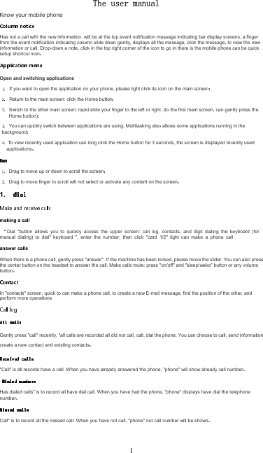 The user manual Know your mobile phoneHas not a call with the new information, will be at the top event notification message indicating bar display screens, a finger from the event notification indicating column slide down gently, displays all the message, click the message, to view the new information or call. Drop-down a note, click in the top right corner of the icon to go in there is the mobile phone can be quick setup shortcut iconOpen and switching applicationsIf you want to open the application on your phone, please light click its icon on the main screenReturn to the main screen: click the Home buttonSwitch to the other main screen: rapid slide your finger to the left or right. (to the first main screen, can gently press the Home button)You can quickly switch between applications are using; Multitasking also allows some applications running in the background To view recently used application can long click the Home button for 3 seconds, the screen is displayed recently used applicationsDrag to move up or down to scroll the screenDrag to move finger to scroll will not select or activate any content on the screen1. making a callDial  &quot;button  allows  you  to  quickly  access  the  upper  screen:  call  log,  contacts,  and  digit  dialing  the  keyboard  (for manual  dialing)  to  dial&quot;  keyboard  &quot;,  enter  the  number,  then  click  &quot;card  1/2&quot;  light  can  make  a  phone  call answer callsWhen there is a phone call, gently press &quot;answer&quot;. If the machine has been locked, please move the slider. You can also press the center button on the headset to answer the call. Make calls mute: press &quot;on/off&quot; and &quot;sleep/wake&quot; button or any volume buttonIn &quot;contacts&quot; screen, quick to can make a phone call, to create a new E-mail message, find the position of the other, and perform more operationsGently press &quot;call&quot; recently, &quot;all calls are recorded all did not call, call, dial the phone. You can choose to call, send information, create a new contact and existing contacts&quot;Call&quot; is all records have a call. When you have already answered the phone, &quot;phone&quot; will show already call numberHas dialed calls&quot; is to record all have dial call. When you have had the phone, &quot;phone&quot; displays have dial the telephone numberCall&quot; is to record all the missed call. When you have not call, &quot;phone&quot; not call number will be shown1