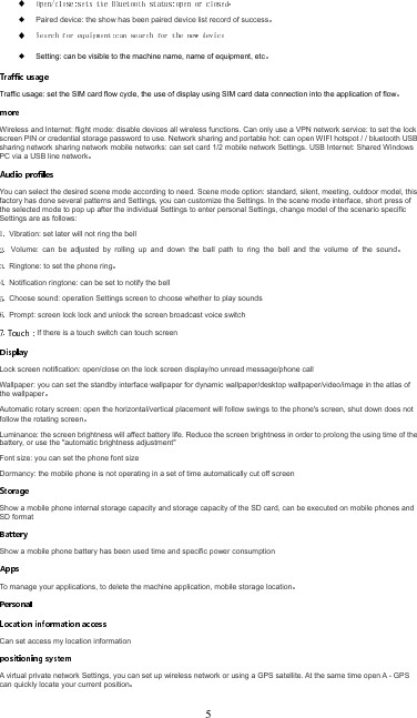 Paired device: the show has been paired device list record of successSetting: can be visible to the machine name, name of equipment, etcTraffic usage: set the SIM card flow cycle, the use of display using SIM card data connection into the application of flowWireless and Internet: flight mode: disable devices all wireless functions. Can only use a VPN network service: to set the lock screen PIN or credential storage password to use. Network sharing and portable hot: can open WIFI hotspot / / bluetooth USB sharing network sharing network mobile networks: can set card 1/2 mobile network Settings. USB Internet: Shared Windows PC via a USB line networkYou can select the desired scene mode according to need. Scene mode option: standard, silent, meeting, outdoor model, this factory has done several patterns and Settings, you can customize the Settings. In the scene mode interface, short press of the selected mode to pop up after the individual Settings to enter personal Settings, change model of the scenario specific Settings are as follows:  Vibration: set later will not ring the bell  Volume:  can  be  adjusted  by  rolling  up  and  down  the  ball  path  to  ring  the  bell  and  the  volume  of  the  sound   Ringtone: to set the phone ring Notification ringtone: can be set to notify the bell Choose sound: operation Settings screen to choose whether to play sounds  Prompt: screen lock lock and unlock the screen broadcast voice switchIf there is a touch switch can touch screenLock screen notification: open/close on the lock screen display/no unread message/phone callWallpaper: you can set the standby interface wallpaper for dynamic wallpaper/desktop wallpaper/video/image in the atlas of the wallpaperAutomatic rotary screen: open the horizontal/vertical placement will follow swings to the phone&apos;s screen, shut down does not follow the rotating screenLuminance: the screen brightness will affect battery life. Reduce the screen brightness in order to prolong the using time of the battery, or use the &quot;automatic brightness adjustment&quot;Font size: you can set the phone font sizeDormancy: the mobile phone is not operating in a set of time automatically cut off screenShow a mobile phone internal storage capacity and storage capacity of the SD card, can be executed on mobile phones and SD formatShow a mobile phone battery has been used time and specific power consumptionTo manage your applications, to delete the machine application, mobile storage locationCan set access my location informationA virtual private network Settings, you can set up wireless network or using a GPS satellite. At the same time open A - GPS can quickly locate your current position5