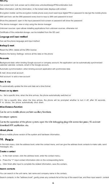 Can screen lock: lock screen set to slide/voice unlocked/design/PIN/combination lockMain information: edit the information, in the locked state displays edit contentEncryption mobile: set the encryption mobile phone every boot need input digital PIN or password to decrypt the mobile phoneSIM card lock: set the SIM password every boot to input a SIM card password to bootShow the password: open in the input password lock screen or password will show the password The device manager: view or stop using the device manager Unknown sources: open allows installing applications from unknown sources, otherwise not Certificate of the credential storage: can be installed from the SD cardCan set the phone language and input methodReset the DRm: delete all the DRm licenseRestore the factory Settings: remove all the data on the phoneBackground data: when binding Google account or company account, the application can be automatically synchronized calendar calendar, contacts, email in the Google accountAutomatic synchronization: when binding account application will synchronize dataE-mail: show email account Add account: to add a new accountTo automatically update the time and date set a time formatSet a specific time, when the time arrives, the phone automatically switched onSet  a  specific  time,  when  the  time  arrives,  the  phone  will  be  prompted  whether  to  turn  it  off,  after  30  seconds, if  no  choice,  the  phone  automatically  shut  down Show a mobile phone version of the system and hardware information16. In the main menu, click the address book, enter the contact menu, and can give the address book contacts to make calls, send messages, etcIn the main screen, click the address book, enter the contact menuPress the &quot;+&quot; input contact information click on the corresponding itemsClick finish after input to complete the related information, save the contactYou can search in the unit name, last name and company name in the contactSearch contacts: in the &quot;address book&quot;, gently press any contacts list at the top of the search bar, and then input search  content6