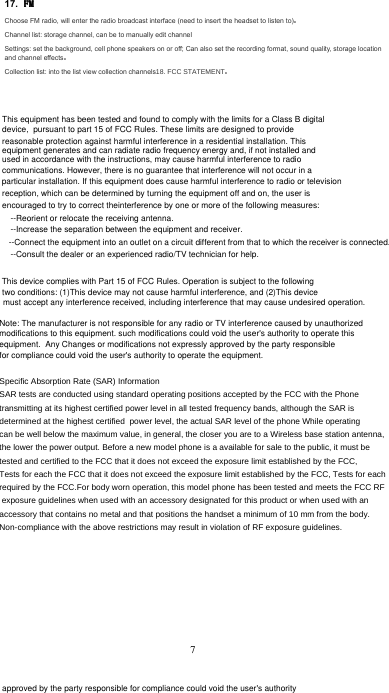 17. Choose FM radio, will enter the radio broadcast interface (need to insert the headset to listen to)Channel list: storage channel, can be to manually edit channel Settings: set the background, cell phone speakers on or off; Can also set the recording format, sound quality, storage location and channel effectsCollection list: into the list view collection channels)&amp;&amp;67$7(0(177This equipment has been tested and found to comply with the limits for a Class B digital device,  pursuant to part 15 of FCC Rules. These limits are designed to provide reasonable protection against harmful interference in a residential installation. This equipment generates and can radiate radio frequency energy and, if not installed and used in accordance with the instructions, may cause harmful interference to radio communications. However, there is no guarantee that interference will not occur in a particular installation. If this equipment does cause harmful interference to radio or television reception, which can be determined by turning the equipment off and on, the user is encouraged to try to correct theinterference by one or more of the following measures: --Reorient or relocate the receiving antenna.  --Increase the separation between the equipment and receiver.  --Connect the equipment into an outlet on a circuit different from that to which the receiver is connected.--Consult the dealer or an experienced radio/TV technician for help. This device complies with Part 15 of FCC Rules. Operation is subject to the following two conditions: (1)This device may not cause harmful interference, and (2)This device must accept any interference received, including interference that may cause undesired operation. approved by the party responsible for compliance could void the user&apos;s authority to operate the equipment.Note: The manufacturer is not responsible for any radio or TV interference caused by unauthorized modifications to this equipment. such modifications could void the user&apos;s authority to operate this equipment.  Any Changes or modifications not expressly approved by the party responsiblefor compliance could void the user&apos;s authority to operate the equipment.6SHFLILF$EVRUSWLRQ5DWH6$5,QIRUPDWLRQ6$5WHVWVDUHFRQGXFWHGXVLQJVWDQGDUGRSHUDWLQJSRVLWLRQVDFFHSWHGE\WKH)&amp;&amp;ZLWKWKH3KRQHWUDQVPLWWLQJDWLWVKLJKHVWFHUWLILHGSRZHUOHYHOLQDOOWHVWHGIUHTXHQF\EDQGVDOWKRXJKWKH6$5LVGHWHUPLQHGDWWKHKLJKHVWFHUWLILHGSRZHUOHYHOWKHDFWXDO6$5OHYHORIWKHSKRQH:KLOHRSHUDWLQJFDQEHZHOOEHORZWKHPD[LPXPYDOXHLQJHQHUDOWKHFORVHU\RXDUHWRD:LUHOHVVEDVHVWDWLRQDQWHQQDWKHORZHUWKHSRZHURXWSXW%HIRUHDQHZPRGHOSKRQHLVDDYDLODEOHIRUVDOHWRWKHSXEOLFLWPXVWEHWHVWHGDQGFHUWLILHGWRWKH)&amp;&amp;WKDWLWGRHVQRWH[FHHGWKHH[SRVXUHOLPLWHVWDEOLVKHGE\WKH)&amp;&amp;7HVWVIRUHDFKWKH)&amp;&amp;WKDWLWGRHVQRWH[FHHGWKHH[SRVXUHOLPLWHVWDEOLVKHGE\WKH)&amp;&amp;7HVWVIRUHDFKUHTXLUHGE\WKH)&amp;&amp;)RUERG\ZRUQRSHUDWLRQWKLVPRGHOSKRQHKDVEHHQWHVWHGDQGPHHWVWKH)&amp;&amp;5)H[SRVXUHJXLGHOLQHVZKHQXVHGZLWKDQDFFHVVRU\GHVLJQDWHGIRUWKLVSURGXFWRUZKHQXVHGZLWKDQDFFHVVRU\WKDWFRQWDLQVQRPHWDODQGWKDWSRVLWLRQVWKHKDQGVHWDPLQLPXPRIPPIURPWKHERG\1RQFRPSOLDQFHZLWKWKHDERYHUHVWULFWLRQVPD\UHVXOWLQYLRODWLRQRI5)H[SRVXUHJXLGHOLQHVFCC STATEMENT