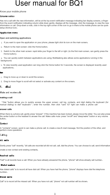Know your mobile phoneHas not a call with the new information, will be at the top event notification message indicating bar display screens, a finger from the event notification indicating column slide down gently, displays all the message, click the message, to view the new information or call. Drop-down a note, click in the top right corner of the icon to go in there is the mobile phone can be quick setup shortcut iconOpen and switching applicationsIf you want to open the application on your phone, please light click its icon on the main screenReturn to the main screen: click the Home buttonSwitch to the other main screen: rapid slide your finger to the left or right. (to the first main screen, can gently press the Home button)You can quickly switch between applications are using; Multitasking also allows some applications running in the background To view recently used application can long click the Home button for 3 seconds, the screen is displayed recently used applicationsDrag to move up or down to scroll the screenDrag to move finger to scroll will not select or activate any content on the screen1. making a callDial  &quot;button  allows  you  to  quickly  access  the  upper  screen:  call  log,  contacts,  and  digit  dialing  the  keyboard  (for manual  dialing)  to  dial&quot;  keyboard  &quot;,  enter  the  number,  then  click  &quot;card  1/2&quot;  light  can  make  a  phone  call answer callsWhen there is a phone call, gently press &quot;answer&quot;. If the machine has been locked, please move the slider. You can also press the center button on the headset to answer the call. Make calls mute: press &quot;on/off&quot; and &quot;sleep/wake&quot; button or any volume buttonIn &quot;contacts&quot; screen, quick to can make a phone call, to create a new E-mail message, find the position of the other, and perform more operationsGently press &quot;call&quot; recently, &quot;all calls are recorded all did not call, call, dial the phone. You can choose to call, send information, create a new contact and existing contacts&quot;Call&quot; is all records have a call. When you have already answered the phone, &quot;phone&quot; will show already call numberHas dialed calls&quot; is to record all have dial call. When you have had the phone, &quot;phone&quot; displays have dial the telephone numberCall&quot; is to record all the missed call. When you have not call, &quot;phone&quot; not call number will be shown1User manual for BQ1