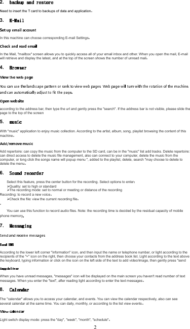 2. Need to insert the T card to backups of data and application3. In this machine can choose corresponding E-mail SettingsIn the Mail, &quot;mailbox&quot; screen allows you to quickly access all of your email inbox and other. When you open the mail, E-mail will retrieve and display the latest, and at the top of the screen shows the number of unread mail4. according to the address bar, then type the url and gently press the &quot;search&quot;. If the address bar is not visible, please slide the page to the top of the screen5. With &quot;music&quot; application to enjoy music collection. According to the artist, album, song, playlist browsing the content of this machineAdd repertoire: can copy the music from the computer to the SD card, can be in the &quot;music&quot; list add tracks. Delete repertoire: can direct access to delete the music file management, also can connect to your computer, delete the music from the computer, or long click the songs name will popup menu &quot;, added to the playlist, delete, search &quot;may choose to delete to delete the menu6. Select this feature, press the center button for the recording. Select options to enterQuality: set to high or standardThe recording mode: set to normal or meeting or distance of the recordingRecording: to record a new voiceCheck the file: view the current recording fileYou can use this function to record audio files. Note: the recording time is decided by the residual capacity of mobile phone memory7. According to the lower left corner &quot;information&quot; icon, and then input the name or telephone number, or light according to the recipients of the &quot;+&quot; icon on the right, then choose your contacts from the address book list. Light according to the text above the keyboard, typing information or click on the icon on the left side of the text to add video/image, then gently press &quot;sendWhen you have unread messages, &quot;messages&quot; icon will be displayed on the main screen you haven&apos;t read number of text messages. When you enter the &quot;text&quot;, after reading light according to enter the text messages8. The &quot;calendar&quot; allows you to access your calendar, and events. You can view the calendar respectively, also can see several calendar at the same time. You can daily, monthly, or according to the list view eventsLight switch display mode: press the &quot;day&quot;, &quot;week&quot;, &quot;month&quot;, &quot;schedule&quot;2