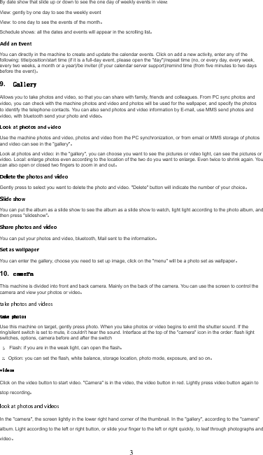 By date show that slide up or down to see the one day of weekly events in viewView: gently by one day to see the weekly event View: to one day to see the events of the monthSchedule shows: all the dates and events will appear in the scrolling listYou can directly in the machine to create and update the calendar events. Click on add a new activity, enter any of the following: title/position/start time (if it is a full-day event, please open the &quot;day&quot;)/repeat time (no, or every day, every week, every two weeks, a month or a year)/be inviter (if your calendar server support)/remind time (from five minutes to two days before the event)9. Allows you to take photos and video, so that you can share with family, friends and colleagues. From PC sync photos and video, you can check with the machine photos and video and photos will be used for the wallpaper, and specify the photos to identify the telephone contacts. You can also send photos and video information by E-mail, use MMS send photos and video, with bluetooth send your photo and videoUse the machine photos and video, photos and video from the PC synchronization, or from email or MMS storage of photos and video can see in the &quot;gallery&quot;Look at photos and video: in the &quot;gallery&quot;, you can choose you want to see the pictures or video light, can see the pictures or video. Local: enlarge photos even according to the location of the two do you want to enlarge. Even twice to shrink again. You can also open or closed two fingers to zoom in and outGently press to select you want to delete the photo and video. &quot;Delete&quot; button will indicate the number of your choiceYou can put the album as a slide show to see the album as a slide show to watch, light light according to the photo album, and then press &quot;slideshow&quot;You can put your photos and video, bluetooth, Mail sent to the informationYou can enter the gallery, choose you need to set up image, click on the &quot;menu&quot; will be a photo set as wallpaper10. This machine is divided into front and back camera. Mainly on the back of the camera. You can use the screen to control the camera and view your photos or videoUse this machine on target, gently press photo. When you take photos or video begins to emit the shutter sound. If the ring/silent switch is set to mute, it couldn&apos;t hear the sound. Interface at the top of the &quot;camera&quot; icon in the order: flash light switches, options, camera before and after the switchFlash: if you are in the weak light, can open the flash Option: you can set the flash, white balance, storage location, photo mode, exposure, and so onClick on the video button to start video. &quot;Camera&quot; is in the video, the video button in red. Lightly press video button again to stop recordingIn the &quot;camera&quot;, the screen lightly in the lower right hand corner of the thumbnail. In the &quot;gallery&quot;, according to the &quot;camera&quot; album. Light according to the left or right button, or slide your finger to the left or right quickly, to leaf through photographs and video3