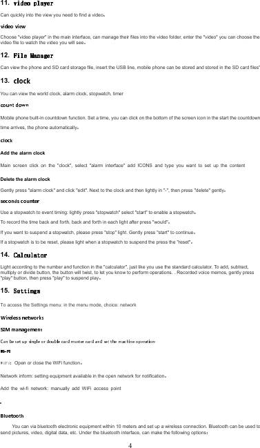 11. Can quickly into the view you need to find a videoChoose &quot;video player&quot; in the main interface, can manage their files into the video folder, enter the &quot;video&quot; you can choose the video file to watch the video you will see12. Can view the phone and SD card storage file, insert the USB line, mobile phone can be stored and stored in the SD card files&quot;13. You can view the world clock, alarm clock, stopwatch, timerMobile phone built-in countdown function. Set a time, you can click on the bottom of the screen icon in the start the countdown, time arrives, the phone automaticallyAdd the alarm clockMain  screen  click  on  the  &quot;clock&quot;,  select  &quot;alarm  interface&quot;  add  ICONS  and  type  you  want  to  set  up  the  content Delete the alarm clockGently press &quot;alarm clock&quot; and click &quot;edit&quot;. Next to the clock and then lightly in &quot;-&quot;, then press &quot;delete&quot; gentlyUse a stopwatch to event timing: lightly press &quot;stopwatch&quot; select &quot;start&quot; to enable a stopwatchTo record the time back and forth, back and forth in each light after press &quot;would&quot;If you want to suspend a stopwatch, please press &quot;stop&quot; light. Gently press &quot;start&quot; to continueIf a stopwatch is to be reset, please light when a stopwatch to suspend the press the &quot;reset&quot;14. Light according to the number and function in the &quot;calculator&quot;, just like you use the standard calculator. To add, subtract, multiply or divide button, the button will twist, to let you know to perform operations. . Recorded voice memos, gently press &quot;play&quot; button, then press &quot;play&quot; to suspend play15. To access the Settings menu: in the menu mode, choice: network Open or close the WiFi functionNetwork inform: setting equipment available in the open network for notificationAdd  the  wi-fi  network:  manually  add  WiFi  access  point You can via bluetooth electronic equipment within 10 meters and set up a wireless connection. Bluetooth can be used to send pictures, video, digital data, etc. Under the bluetooth interface, can make the following options4