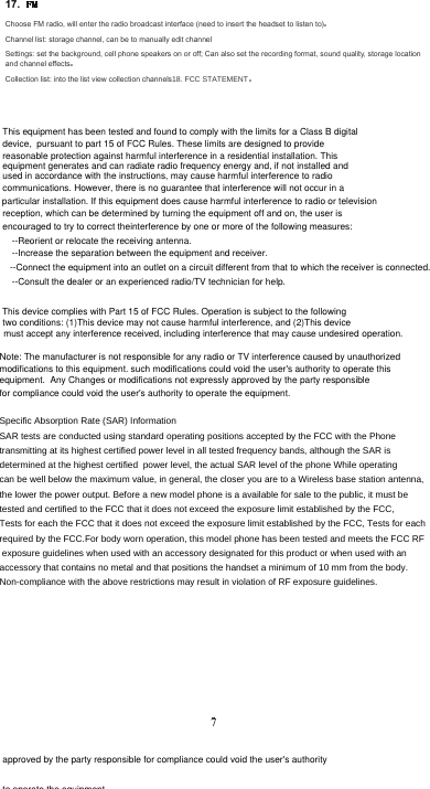 17. Choose FM radio, will enter the radio broadcast interface (need to insert the headset to listen to)Channel list: storage channel, can be to manually edit channel Settings: set the background, cell phone speakers on or off; Can also set the recording format, sound quality, storage location and channel effectsCollection list: into the list view collection channels)&amp;&amp;67$7(0(177This equipment has been tested and found to comply with the limits for a Class B digital device,  pursuant to part 15 of FCC Rules. These limits are designed to provide reasonable protection against harmful interference in a residential installation. This equipment generates and can radiate radio frequency energy and, if not installed and used in accordance with the instructions, may cause harmful interference to radio communications. However, there is no guarantee that interference will not occur in a particular installation. If this equipment does cause harmful interference to radio or television reception, which can be determined by turning the equipment off and on, the user is encouraged to try to correct theinterference by one or more of the following measures: --Reorient or relocate the receiving antenna.  --Increase the separation between the equipment and receiver.  --Connect the equipment into an outlet on a circuit different from that to which the receiver is connected.--Consult the dealer or an experienced radio/TV technician for help. This device complies with Part 15 of FCC Rules. Operation is subject to the following two conditions: (1)This device may not cause harmful interference, and (2)This device must accept any interference received, including interference that may cause undesired operation. approved by the party responsible for compliance could void the user&apos;s authority to operate the equipment.Note: The manufacturer is not responsible for any radio or TV interference caused by unauthorized modifications to this equipment. such modifications could void the user&apos;s authority to operate this equipment.  Any Changes or modifications not expressly approved by the party responsiblefor compliance could void the user&apos;s authority to operate the equipment.6SHFLILF$EVRUSWLRQ5DWH6$5,QIRUPDWLRQ6$5WHVWVDUHFRQGXFWHGXVLQJVWDQGDUGRSHUDWLQJSRVLWLRQVDFFHSWHGE\WKH)&amp;&amp;ZLWKWKH3KRQHWUDQVPLWWLQJDWLWVKLJKHVWFHUWLILHGSRZHUOHYHOLQDOOWHVWHGIUHTXHQF\EDQGVDOWKRXJKWKH6$5LVGHWHUPLQHGDWWKHKLJKHVWFHUWLILHGSRZHUOHYHOWKHDFWXDO6$5OHYHORIWKHSKRQH:KLOHRSHUDWLQJFDQEHZHOOEHORZWKHPD[LPXPYDOXHLQJHQHUDOWKHFORVHU\RXDUHWRD:LUHOHVVEDVHVWDWLRQDQWHQQDWKHORZHUWKHSRZHURXWSXW%HIRUHDQHZPRGHOSKRQHLVDDYDLODEOHIRUVDOHWRWKHSXEOLFLWPXVWEHWHVWHGDQGFHUWLILHGWRWKH)&amp;&amp;WKDWLWGRHVQRWH[FHHGWKHH[SRVXUHOLPLWHVWDEOLVKHGE\WKH)&amp;&amp;7HVWVIRUHDFKWKH)&amp;&amp;WKDWLWGRHVQRWH[FHHGWKHH[SRVXUHOLPLWHVWDEOLVKHGE\WKH)&amp;&amp;7HVWVIRUHDFKUHTXLUHGE\WKH)&amp;&amp;)RUERG\ZRUQRSHUDWLRQWKLVPRGHOSKRQHKDVEHHQWHVWHGDQGPHHWVWKH)&amp;&amp;5)H[SRVXUHJXLGHOLQHVZKHQXVHGZLWKDQDFFHVVRU\GHVLJQDWHGIRUWKLVSURGXFWRUZKHQXVHGZLWKDQDFFHVVRU\WKDWFRQWDLQVQRPHWDODQGWKDWSRVLWLRQVWKHKDQGVHWDPLQLPXPRIPPIURPWKHERG\1RQFRPSOLDQFHZLWKWKHDERYHUHVWULFWLRQVPD\UHVXOWLQYLRODWLRQRI5)H[SRVXUHJXLGHOLQHVFCC STATEMENT