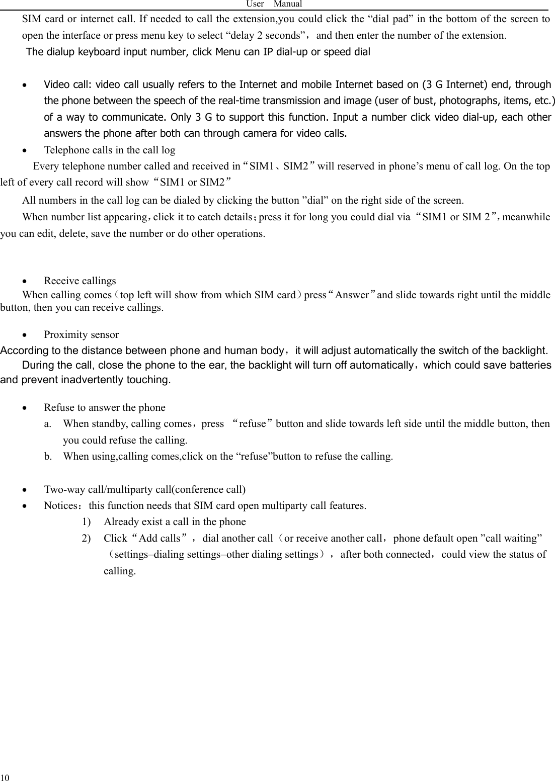 User Manual10SIM card or internet call. If needed to call the extension,you could click the “dial pad” in the bottom of the screen toopen the interface or press menu key to select “delay 2 seconds”，and then enter the number of the extension.The dialup keyboard input number, click Menu can IP dial-up or speed dialVideo call: video call usually refers to the Internet and mobile Internet based on (3 G Internet) end, throughthe phone between the speech of the real-time transmission and image (user of bust, photographs, items, etc.)of a way to communicate. Only 3 G to support this function. Input a number click video dial-up, each otheranswers the phone after both can through camera for video calls.Telephone calls in the call logEvery telephone number called and received in“SIM1、SIM2”will reserved in phone’s menu of call log. On the topleft of every call record will show“SIM1 or SIM2”All numbers in the call log can be dialed by clicking the button ”dial” on the right side of the screen.When number list appearing，click it to catch details；press it for long you could dial via“SIM1 or SIM 2”，meanwhileyou can edit, delete, save the number or do other operations.Receive callingsWhen calling comes（top left will show from which SIM card）press“Answer”and slide towards right until the middlebutton, then you can receive callings.Proximity sensorAccording to the distance between phone and human body，it will adjust automatically the switch of the backlight.During the call, close the phone to the ear, the backlight will turn off automatically，which could save batteriesand prevent inadvertently touching.Refuse to answer the phonea. When standby, calling comes，press “refuse”button and slide towards left side until the middle button, thenyou could refuse the calling.b. When using,calling comes,click on the “refuse”button to refuse the calling.Two-way call/multiparty call(conference call)Notices：this function needs that SIM card open multiparty call features.1) Already exist a call in the phone2) Click“Add calls”，dial another call（or receive another call，phone default open ”call waiting”（settings–dialing settings–other dialing settings），after both connected，could view the status ofcalling.