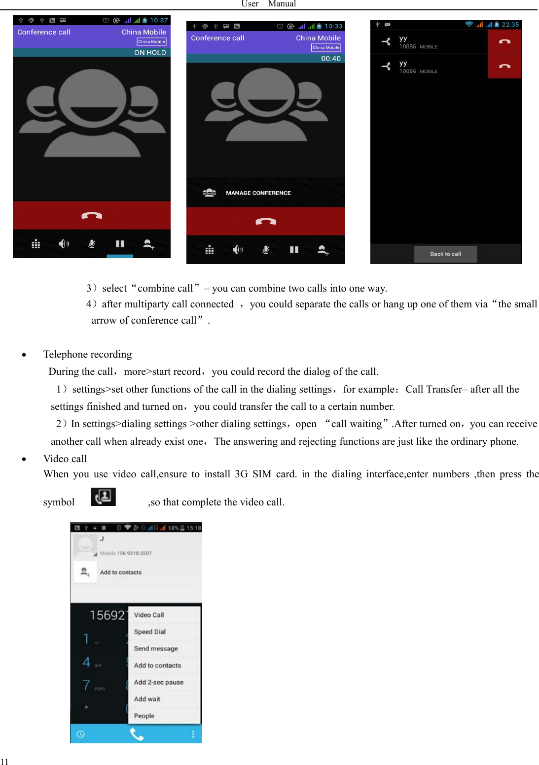 User Manual113）select“combine call”– you can combine two calls into one way.4）after multiparty call connected ，you could separate the calls or hang up one of them via“the smallarrow of conference call”.Telephone recordingDuring the call，more&gt;start record，you could record the dialog of the call.1）settings&gt;set other functions of the call in the dialing settings，for example：Call Transfer– after all thesettings finished and turned on，you could transfer the call to a certain number.2）In settings&gt;dialing settings &gt;other dialing settings，open “call waiting”.After turned on，you can receiveanother call when already exist one，The answering and rejecting functions are just like the ordinary phone.Video callWhen you use video call,ensure to install 3G SIM card. in the dialing interface,enter numbers ,then press thesymbol ,so that complete the video call.