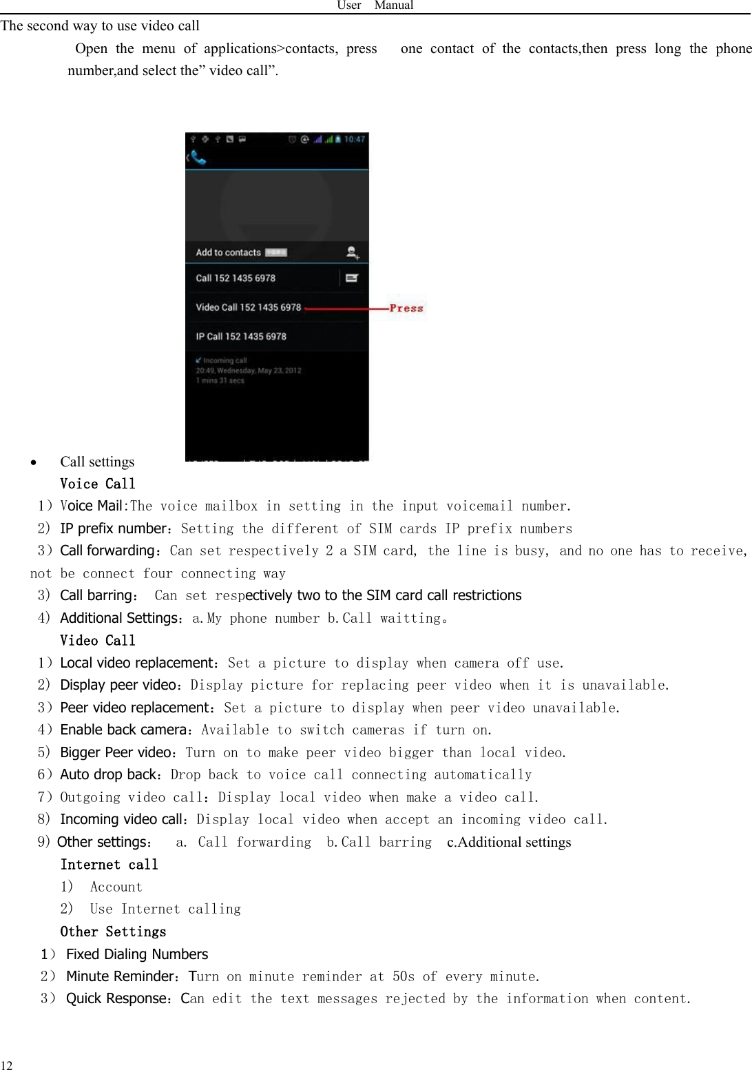 User Manual12The second way to use video callOpen the menu of applications&gt;contacts, press one contact of the contacts,then press long the phonenumber,and select the” video call”.Call settingsVoice Call1）Voice Mail:The voice mailbox in setting in the input voicemail number.2) IP prefix number：Setting the different of SIM cards IP prefix numbers3）Call forwarding：Can set respectively 2 a SIM card, the line is busy, and no one has to receive,not be connect four connecting way3) Call barring： Can set respectively two to the SIM card call restrictions4) Additional Settings：a.My phone number b.Call waitting。Video Call1）Local video replacement：Set a picture to display when camera off use.2) Display peer video：Display picture for replacing peer video when it is unavailable.3）Peer video replacement：Set a picture to display when peer video unavailable.4）Enable back camera：Available to switch cameras if turn on.5) Bigger Peer video：Turn on to make peer video bigger than local video.6）Auto drop back：Drop back to voice call connecting automatically7）Outgoing video call：Display local video when make a video call.8) Incoming video call：Display local video when accept an incoming video call.9) Other settings：a. Call forwarding b.Call barring c.Additional settingsInternet call1) Account2) Use Internet callingOther Settings1）Fixed Dialing Numbers2） Minute Reminder：Turn on minute reminder at 50s of every minute.3） Quick Response：Can edit the text messages rejected by the information when content.