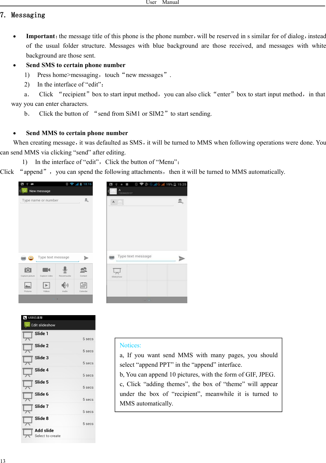 User Manual13Notices:a, If you want send MMS with many pages, you shouldselect “append PPT” in the “append” interface.b, You can append 10 pictures, with the form of GIF, JPEG.c, Click “adding themes”, the box of “theme” will appearunder the box of “recipient”, meanwhile it is turned toMMS automatically.7. MessagingImportant：the message title of this phone is the phone number，will be reserved in s similar for of dialog，insteadof the usual folder structure. Messages with blue background are those received, and messages with whitebackground are those sent.Send SMS to certain phone number1) Press home&gt;messaging，touch“new messages”.2) In the interface of “edit”：a．Click “recipient”box to start input method，you can also click“enter”box to start input method，in thatway you can enter characters.b．Click the button of “send from SiM1 or SIM2”to start sending.Send MMS to certain phone numberWhen creating message，it was defaulted as SMS，it will be turned to MMS when following operations were done. Youcan send MMS via clicking “send” after editing.1) In the interface of “edit”，Click the button of “Menu”：Click “append”，you can spend the following attachments，then it will be turned to MMS automatically.