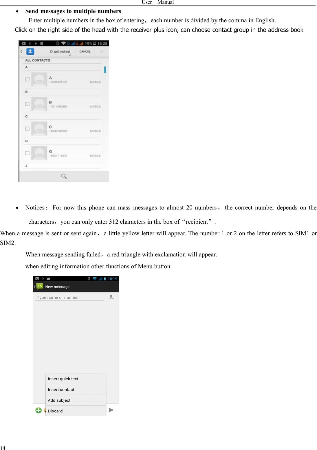 User Manual14Send messages to multiple numbersEnter multiple numbers in the box of entering，each number is divided by the comma in English.Click on the right side of the head with the receiver plus icon, can choose contact group in the address bookNotices ：For now this phone can mass messages to almost 20 numbers ，the correct number depends on thecharacters，you can only enter 312 characters in the box of“recipient”.When a message is sent or sent again，a little yellow letter will appear. The number 1 or 2 on the letter refers to SIM1 orSIM2.When message sending failed，a red triangle with exclamation will appear.when editing information other functions of Menu button