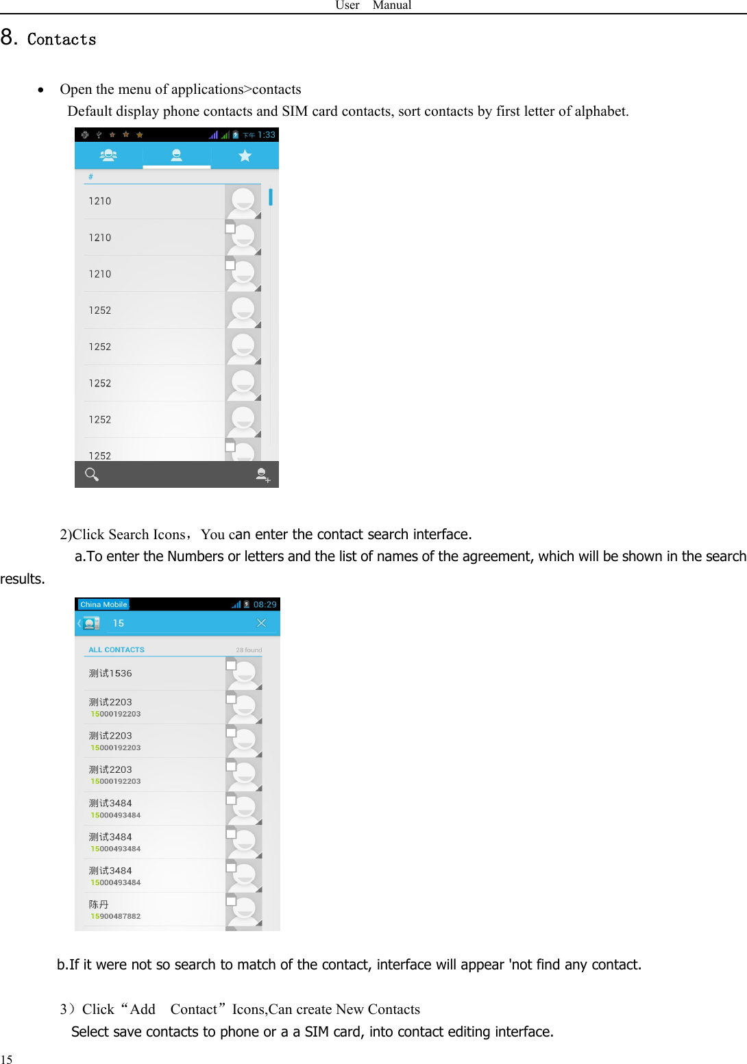 User Manual158. ContactsOpen the menu of applications&gt;contactsDefault display phone contacts and SIM card contacts, sort contacts by first letter of alphabet.2)Click Search Icons，You can enter the contact search interface.a.To enter the Numbers or letters and the list of names of the agreement, which will be shown in the searchresults.b.If it were not so search to match of the contact, interface will appear &apos;not find any contact.3）Click“Add Contact”Icons,Can create New ContactsSelect save contacts to phone or a a SIM card, into contact editing interface.