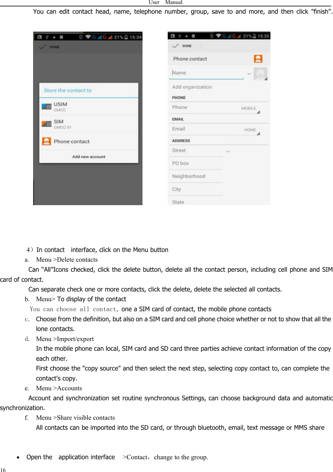 User Manual16You can edit contact head, name, telephone number, group, save to and more, and then click &quot;finish&quot;.4）In contact interface, click on the Menu buttona. Menu &gt;Delete contactsCan “All”Icons checked, click the delete button, delete all the contact person, including cell phone and SIMcard of contact.Can separate check one or more contacts, click the delete, delete the selected all contacts.b. Menu&gt; To display of the contactYou can choose all contact, one a SIM card of contact, the mobile phone contactsc. Choose from the definition, but also on a SIM card and cell phone choice whether or not to show that all thelone contacts.d. Menu &gt;Import/exportIn the mobile phone can local, SIM card and SD card three parties achieve contact information of the copyeach other.First choose the &quot;copy source&quot; and then select the next step, selecting copy contact to, can complete thecontact&apos;s copy.e. Menu &gt;AccountsAccount and synchronization set routine synchronous Settings, can choose background data and automaticsynchronization.f. Menu &gt;Share visible contactsAll contacts can be imported into the SD card, or through bluetooth, email, text message or MMS shareOpen the application interface &gt;Contact，change to the group.