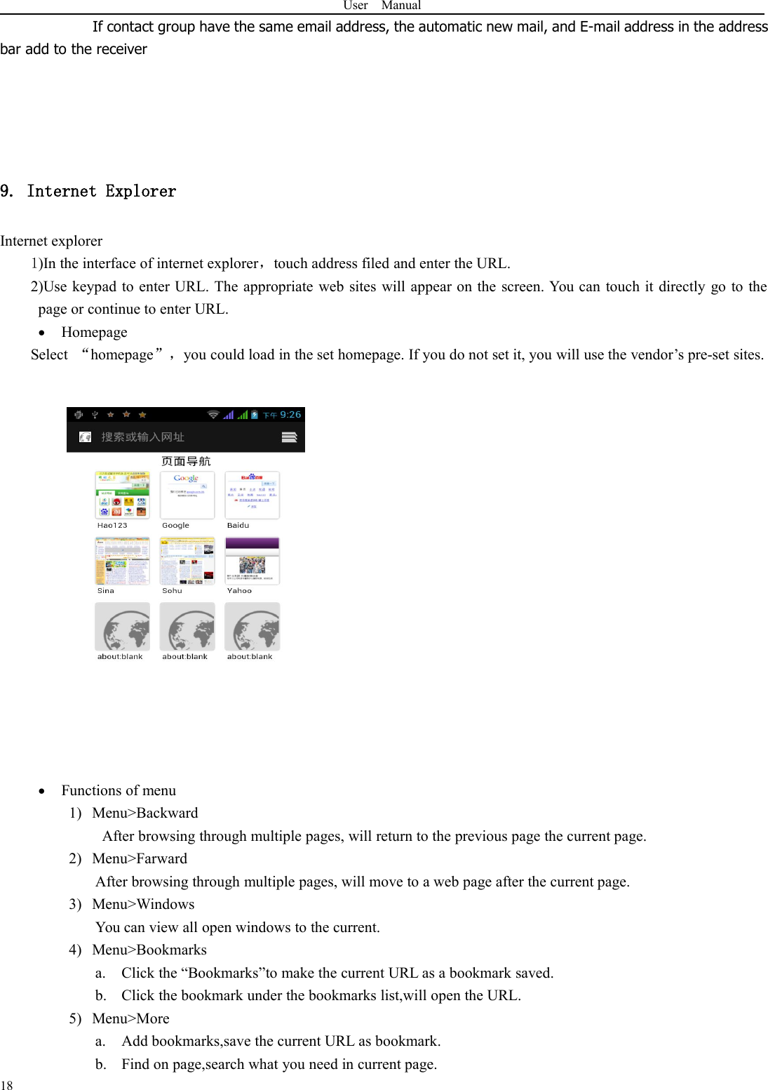 User Manual18If contact group have the same email address, the automatic new mail, and E-mail address in the addressbar add to the receiver9. Internet ExplorerInternet explorer1)In the interface of internet explorer，touch address filed and enter the URL.2)Use keypad to enter URL. The appropriate web sites will appear on the screen. You can touch it directly go to thepage or continue to enter URL.HomepageSelect “homepage”，you could load in the set homepage. If you do not set it, you will use the vendor’s pre-set sites.Functions of menu1) Menu&gt;BackwardAfter browsing through multiple pages, will return to the previous page the current page.2) Menu&gt;FarwardAfter browsing through multiple pages, will move to a web page after the current page.3) Menu&gt;WindowsYou can view all open windows to the current.4) Menu&gt;Bookmarksa. Click the “Bookmarks”to make the current URL as a bookmark saved.b. Click the bookmark under the bookmarks list,will open the URL.5) Menu&gt;Morea. Add bookmarks,save the current URL as bookmark.b. Find on page,search what you need in current page.