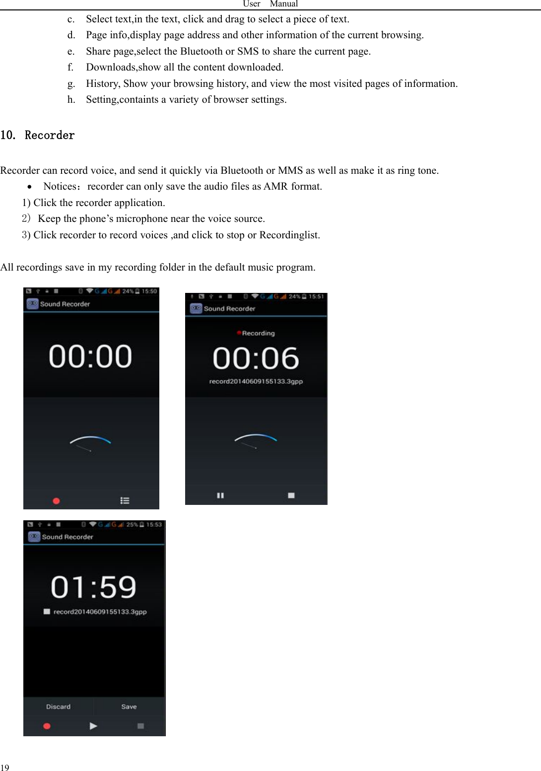 User Manual19c. Select text,in the text, click and drag to select a piece of text.d. Page info,display page address and other information of the current browsing.e. Share page,select the Bluetooth or SMS to share the current page.f. Downloads,show all the content downloaded.g. History, Show your browsing history, and view the most visited pages of information.h. Setting,containts a variety of browser settings.10. RecorderRecorder can record voice, and send it quickly via Bluetooth or MMS as well as make it as ring tone.Notices：recorder can only save the audio files as AMR format.1) Click the recorder application.2) Keep the phone’s microphone near the voice source.3) Click recorder to record voices ,and click to stop or Recordinglist.All recordings save in my recording folder in the default music program.