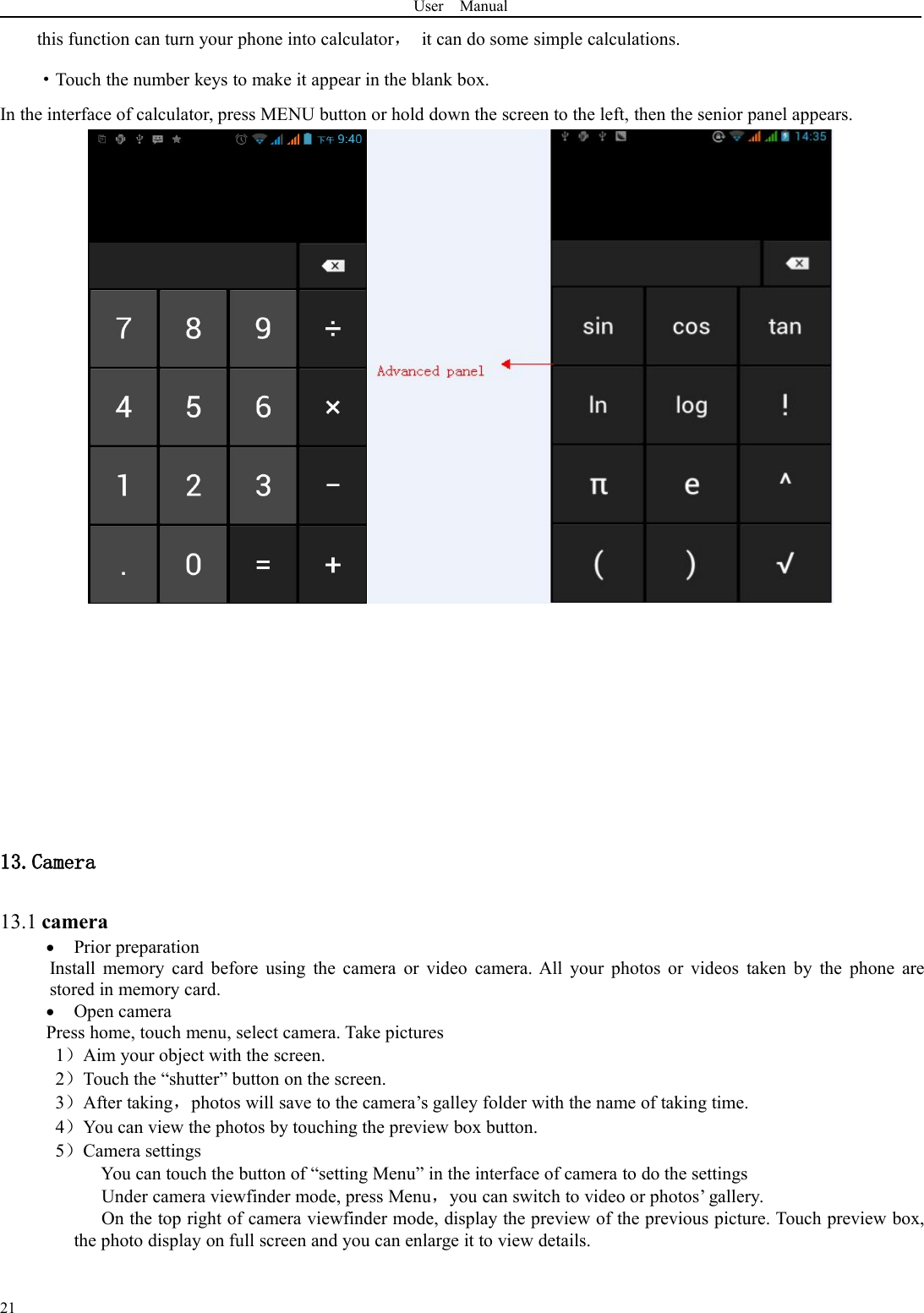 User Manual21this function can turn your phone into calculator，it can do some simple calculations.·Touch the number keys to make it appear in the blank box.In the interface of calculator, press MENU button or hold down the screen to the left, then the senior panel appears.13.Camera13.1 cameraPrior preparationInstall memory card before using the camera or video camera. All your photos or videos taken by the phone arestored in memory card.Open cameraPress home, touch menu, select camera. Take pictures1）Aim your object with the screen.2）Touch the “shutter” button on the screen.3）After taking，photos will save to the camera’s galley folder with the name of taking time.4）You can view the photos by touching the preview box button.5）Camera settingsYou can touch the button of “setting Menu” in the interface of camera to do the settingsUnder camera viewfinder mode, press Menu，you can switch to video or photos’ gallery.On the top right of camera viewfinder mode, display the preview of the previous picture. Touch preview box,the photo display on full screen and you can enlarge it to view details.