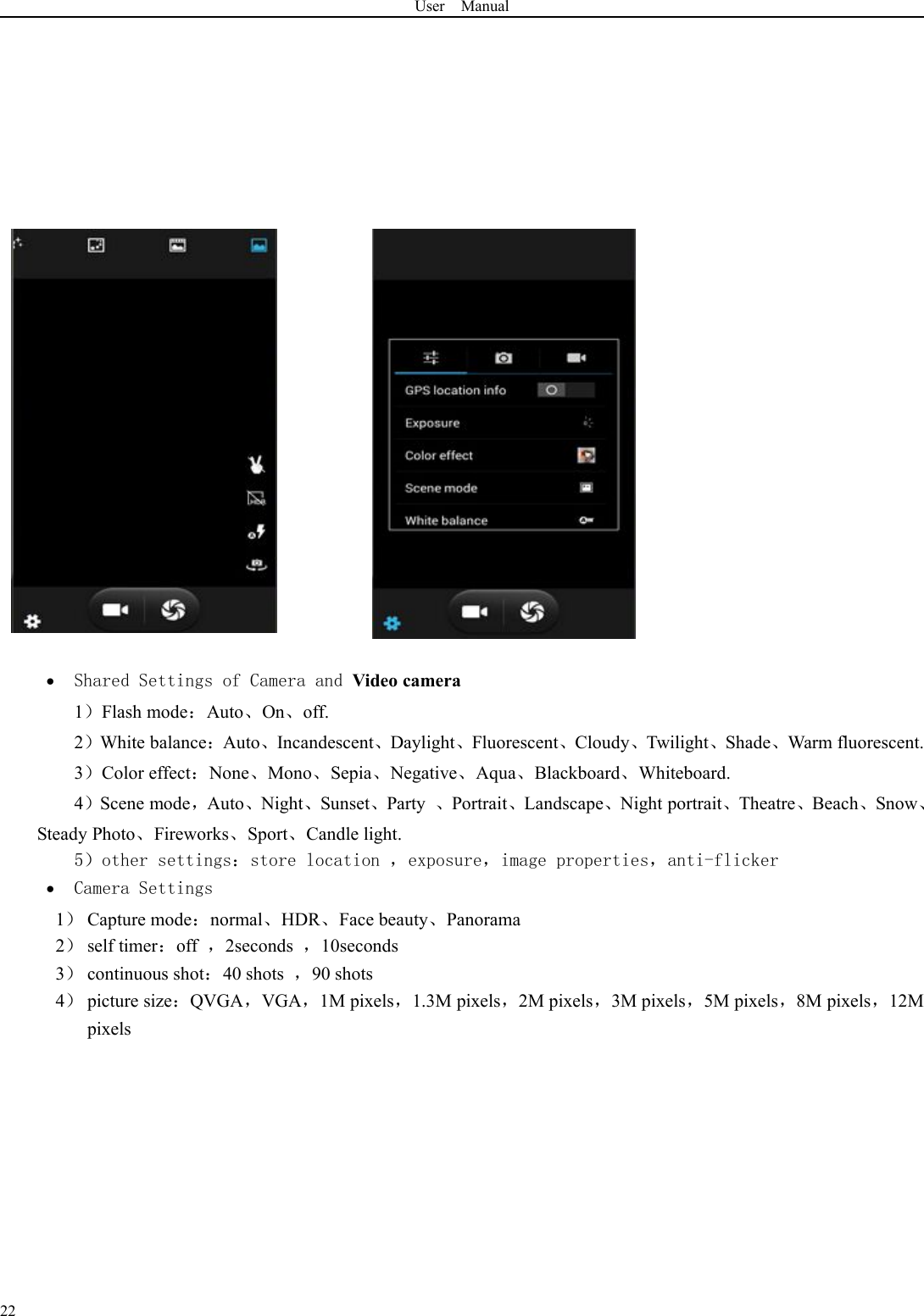 User Manual22Shared Settings of Camera and Video camera1）Flash mode：Auto、On、off.2）White balance：Auto、Incandescent、Daylight、Fluorescent、Cloudy、Twilight、Shade、Warm fluorescent.3）Color effect：None、Mono、Sepia、Negative、Aqua、Blackboard、Whiteboard.4）Scene mode，Auto、Night、Sunset、Party 、Portrait、Landscape、Night portrait、Theatre、Beach、Snow、Steady Photo、Fireworks、Sport、Candle light.5）other settings：store location ，exposure，image properties，anti-flickerCamera Settings1）Capture mode：normal、HDR、Face beauty、Panorama2）self timer：off ，2seconds ，10seconds3）continuous shot：40 shots ，90 shots4）picture size：QVGA，VGA，1M pixels，1.3M pixels，2M pixels，3M pixels，5M pixels，8M pixels，12Mpixels