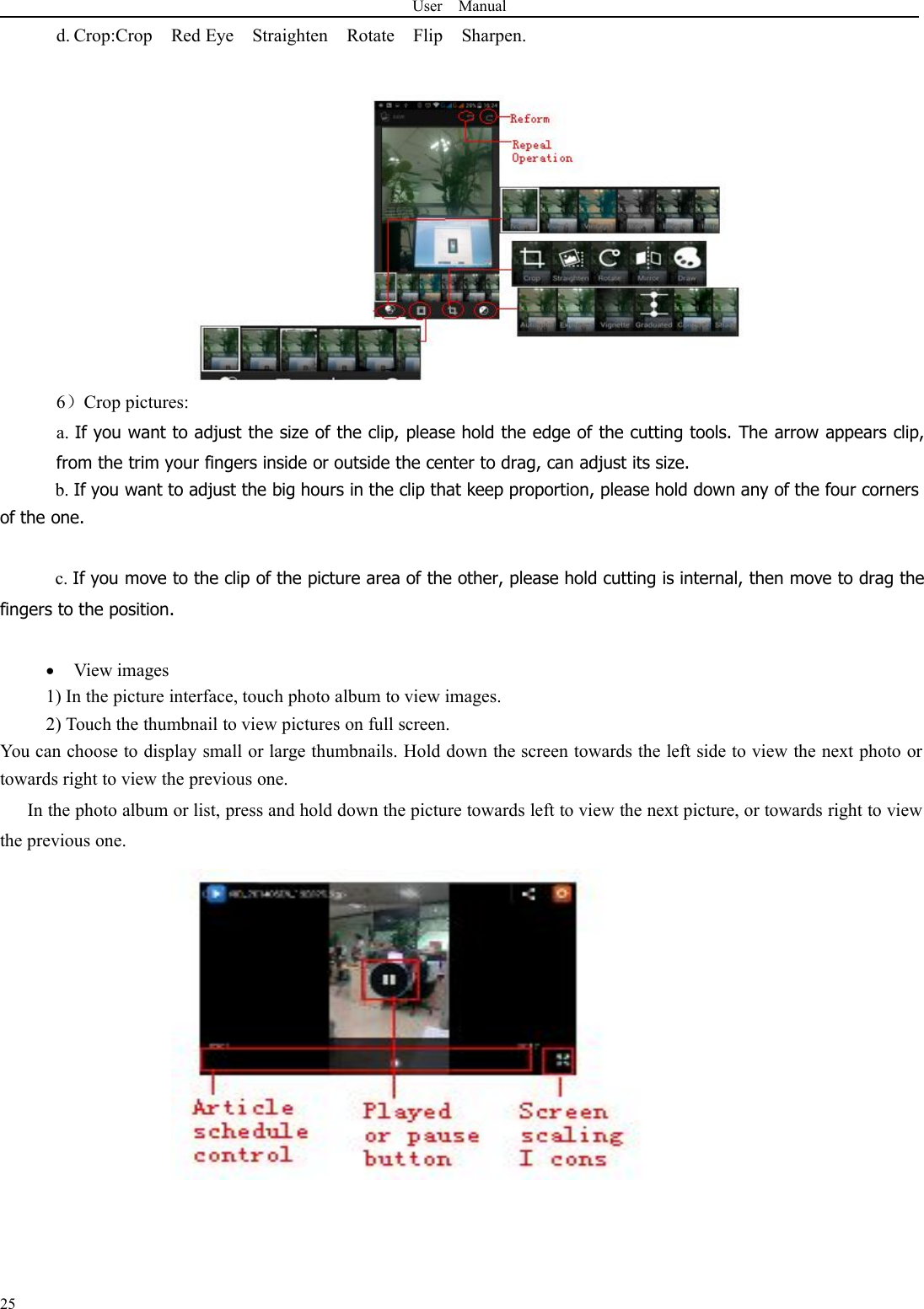 User Manual25d. Crop:Crop Red Eye Straighten Rotate Flip Sharpen.6）Crop pictures:a. If you want to adjust the size of the clip, please hold the edge of the cutting tools. The arrow appears clip,from the trim your fingers inside or outside the center to drag, can adjust its size.b. If you want to adjust the big hours in the clip that keep proportion, please hold down any of the four cornersof the one.c. If you move to the clip of the picture area of the other, please hold cutting is internal, then move to drag thefingers to the position.View images1) In the picture interface, touch photo album to view images.2) Touch the thumbnail to view pictures on full screen.You can choose to display small or large thumbnails. Hold down the screen towards the left side to view the next photo ortowards right to view the previous one.In the photo album or list, press and hold down the picture towards left to view the next picture, or towards right to viewthe previous one.