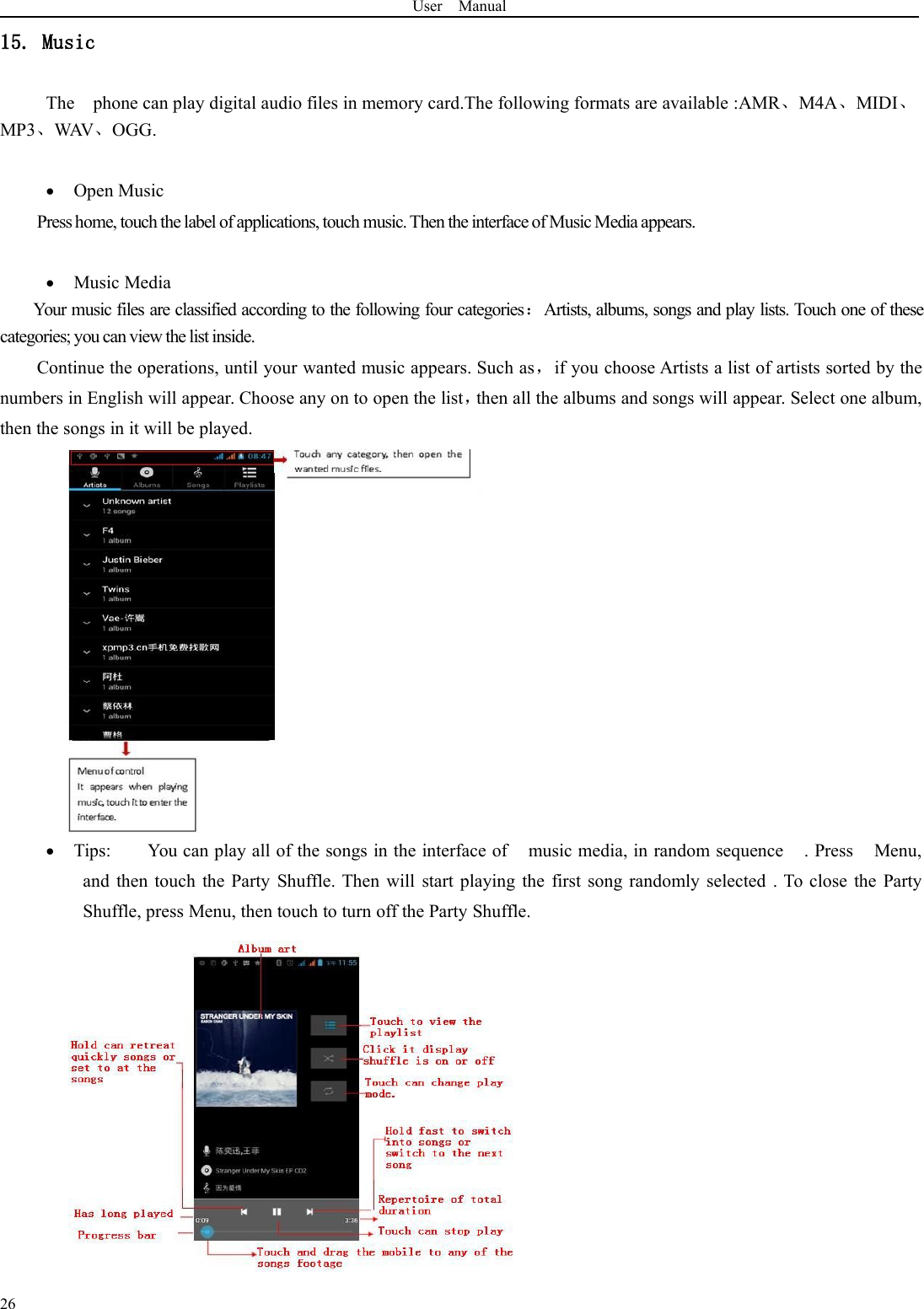 User Manual2615. MusicThe phone can play digital audio files in memory card.The following formats are available :AMR、M4A、MIDI、MP3、WAV、OGG.Open MusicPress home, touch the label of applications, touch music. Then the interface of Music Media appears.Music MediaYour music files are classified according to the following four categories：Artists, albums, songs and play lists. Touch one of thesecategories; you can view the list inside.Continue the operations, until your wanted music appears. Such as，if you choose Artists a list of artists sorted by thenumbers in English will appear. Choose any on to open the list，then all the albums and songs will appear. Select one album,then the songs in it will be played.Tips: You can play all of the songs in the interface of music media, in random sequence . Press Menu,and then touch the Party Shuffle. Then will start playing the first song randomly selected . To close the PartyShuffle, press Menu, then touch to turn off the Party Shuffle.