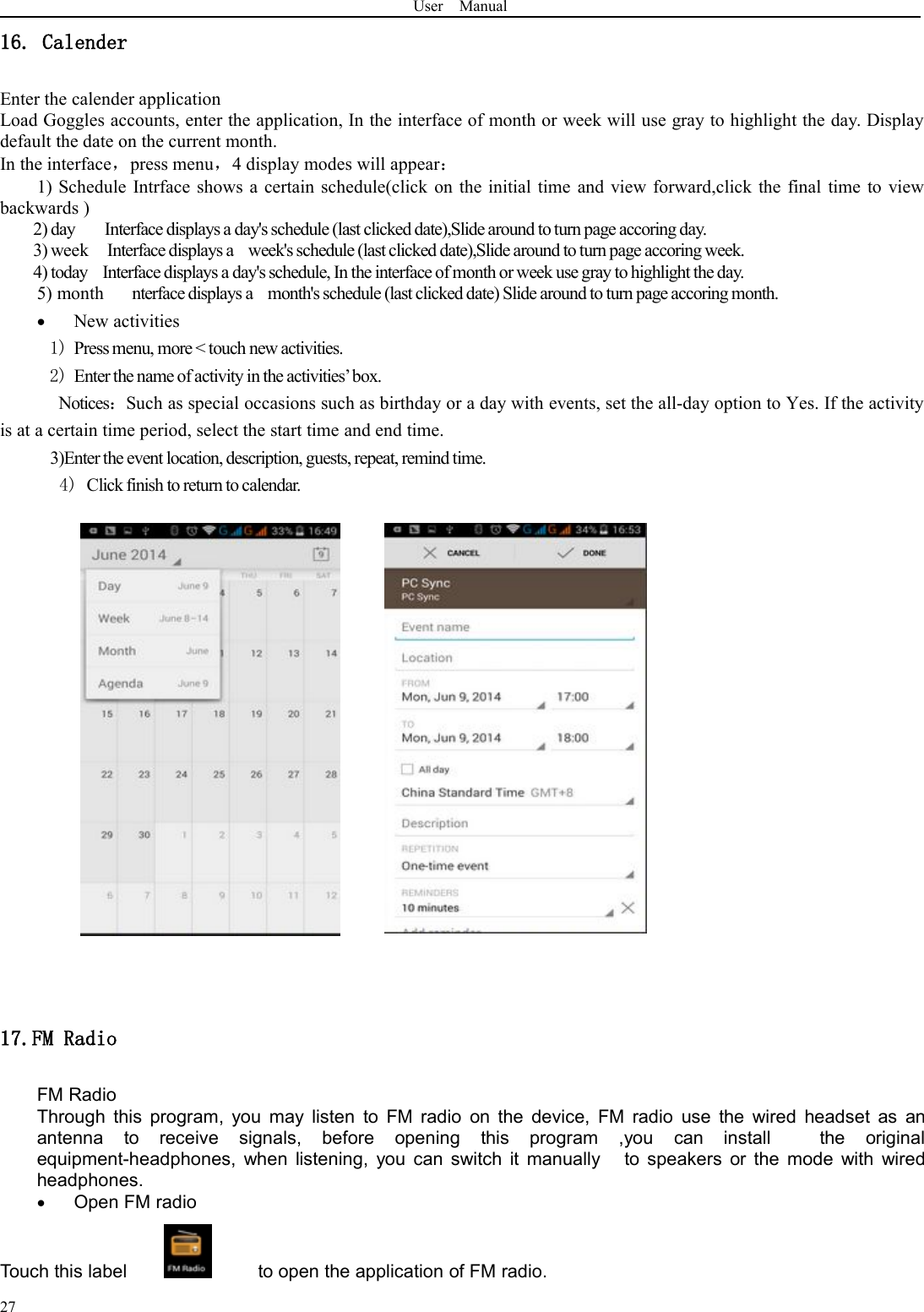 User Manual2716. CalenderEnter the calender applicationLoad Goggles accounts, enter the application, In the interface of month or week will use gray to highlight the day. Displaydefault the date on the current month.In the interface，press menu，4 display modes will appear：1) Schedule Intrface shows a certain schedule(click on the initial time and view forward,click the final time to viewbackwards )2) day Interface displays a day&apos;s schedule (last clicked date),Slide around to turn page accoring day.3) week Interface displays a week&apos;s schedule (last clicked date),Slide around to turn page accoring week.4) today Interface displays a day&apos;s schedule, In the interface of month or week use gray tohighlight the day.5) month nterface displays a month&apos;s schedule (last clicked date) Slide around to turn page accoring month.New activities1) Press menu, more &lt; touch new activities.2) Enter the name of activity in the activities’box.Notices：Such as special occasions such as birthday or a day with events, set the all-day option to Yes. If the activityis at a certain time period, select the start time and end time.3)Enter the event location, description, guests, repeat, remind time.4) Click finish to return to calendar.17.FM RadioFM RadioThrough this program, you may listen to FM radio on the device, FM radio use the wired headset as anantenna to receive signals, before opening this program ,you can install the originalequipment-headphones, when listening, you can switch it manually to speakers or the mode with wiredheadphones.Open FM radioTouch this label to open the application of FM radio.