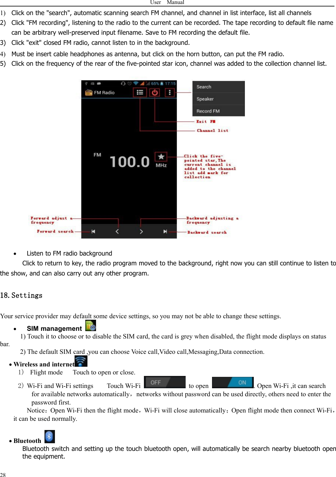 User Manual281) Click on the &quot;search&quot;, automatic scanning search FM channel, and channel in list interface, list all channels2) Click &quot;FM recording&quot;, listening to the radio to the current can be recorded. The tape recording to default file namecan be arbitrary well-preserved input filename. Save to FM recording the default file.3) Click &quot;exit&quot; closed FM radio, cannot listen to in the background.4) Must be insert cable headphones as antenna, but click on the horn button, can put the FM radio.5) Click on the frequency of the rear of the five-pointed star icon, channel was added to the collection channel list.Listen to FM radio backgroundClick to return to key, the radio program moved to the background, right now you can still continue to listen tothe show, and can also carry out any other program.18.SettingsYour service provider may default some device settings, so you may not be able to change these settings.SIM management1) Touch it to choose or to disable the SIM card, the card is grey when disabled, the flight mode displays on statusbar.2) The default SIM card ,you can choose Voice call,Video call,Messaging,Data connection.Wireless and internet1) Flight mode Touch to open or close.2) Wi-Fi and Wi-Fi settings Touch Wi-Fi to open . Open Wi-Fi ,it can searchfor available networks automatically，networks without password can be used directly, others need to enter thepassword first.Notice：Open Wi-Fi then the flight mode，Wi-Fi will close automatically；Open flight mode then connect Wi-Fi，it can be used normally.BluetoothBluetooth switch and setting up the touch bluetooth open, will automatically be search nearby bluetooth openthe equipment.