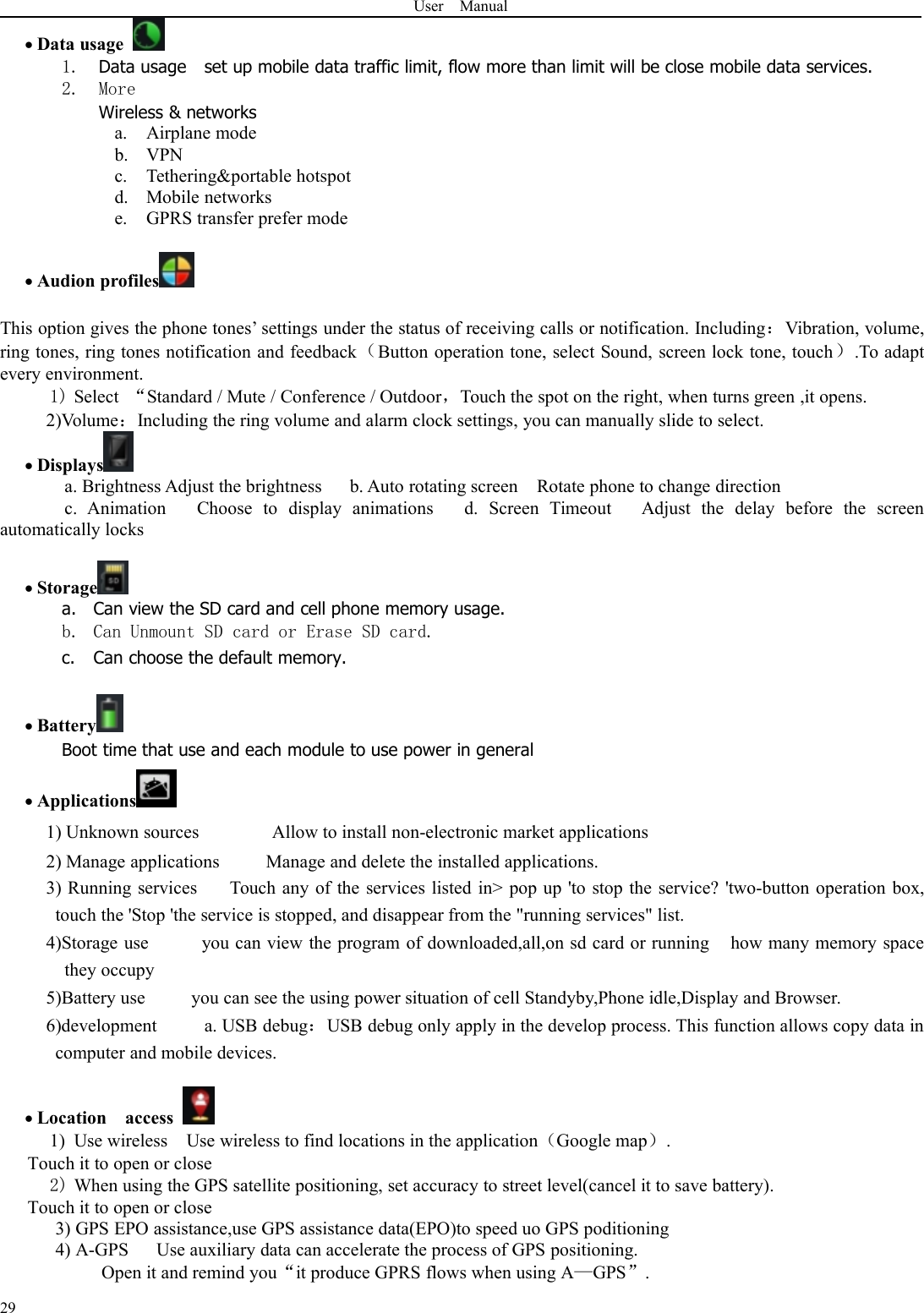 User Manual29Data usage1. Data usage set up mobile data traffic limit, flow more than limit will be close mobile data services.2. MoreWireless &amp; networksa. Airplane modeb. VPNc. Tethering&amp;portable hotspotd. Mobile networkse. GPRS transfer prefer modeAudion profilesThis option gives the phone tones’ settings under the status of receiving calls or notification. Including：Vibration, volume,ring tones, ring tones notification and feedback（Button operation tone, select Sound, screen lock tone, touch）.To adaptevery environment.1) Select “Standard / Mute / Conference / Outdoor，Touch the spot on the right, when turns green ,it opens.2)Volume：Including the ring volume and alarm clock settings, you can manually slide to select.Displaysa. Brightness Adjust the brightness b. Auto rotating screen Rotate phone to change directionc. Animation Choose to display animations d. Screen Timeout Adjust the delay before the screenautomatically locksStoragea. Can view the SD card and cell phone memory usage.b. Can Unmount SD card or Erase SD card.c. Can choose the default memory.BatteryBoot time that use and each module to use power in generalApplications1) Unknown sources Allow to install non-electronic market applications2) Manage applications Manage and delete the installed applications.3) Running services Touch any of the services listed in&gt; pop up &apos;to stop the service? &apos;two-button operation box,touch the &apos;Stop &apos;the service is stopped, and disappear from the &quot;running services&quot; list.4)Storage use you can view the program of downloaded,all,on sd card or running how many memory spacethey occupy5)Battery use you can see the using power situation of cell Standyby,Phone idle,Display and Browser.6)development a. USB debug：USB debug only apply in the develop process. This function allows copy data incomputer and mobile devices.Location access1) Use wireless Use wireless to find locations in the application（Google map）.Touch it to open or close2) When using the GPS satellite positioning, set accuracy to street level(cancel it to save battery).Touch it to open or close3) GPS EPO assistance,use GPS assistance data(EPO)to speed uo GPS poditioning4) A-GPS Use auxiliary data can accelerate the process of GPS positioning.Open it and remind you“it produce GPRS flows when using A—GPS”.