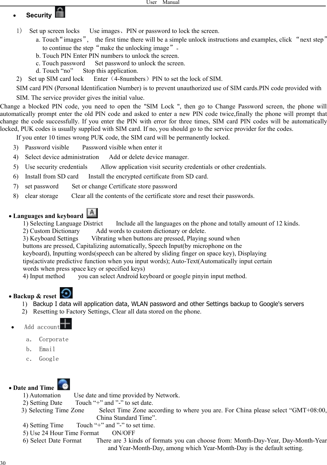 User Manual30Security1) Set up screen locks Use images、PIN or password to lock the screen.a. Touch“images”, the first time there will be a simple unlock instructions and examples, click “next step”to continue the step“make the unlocking image”。b. Touch PIN Enter PIN numbers to unlock the screen.c. Touch password Set password to unlock the screen.d. Touch “no” Stop this application.2) Set up SIM card lock Enter（4-8numbers）PIN to set the lock of SIM.SIM card PIN (Personal Identification Number) is to prevent unauthorized use of SIM cards.PIN code provided withSIM. The service provider gives the initial value.Change a blocked PIN code, you need to open the &quot;SIM Lock &quot;, then go to Change Password screen, the phone willautomatically prompt enter the old PIN code and asked to enter a new PIN code twice,finally the phone will prompt thatchange the code successfully. If you enter the PIN with error for three times, SIM card PIN codes will be automaticallylocked, PUK codes is usually supplied with SIM card. If no, you should go to the service provider for the codes.If you enter 10 times wrong PUK code, the SIM card will be permanently locked.3) Password visible Password visible when enter it4) Select device administration Add or delete device manager.5) Use security credentials Allow application visit security credentials or other credentials.6) Install from SD card Install the encrypted certificate from SD card.7) set password Set or change Certificate store password8) clear storage Clear all the contents of the certificate store and reset their passwords.Languages and keyboard1) Selecting Language District Include all the languages on the phone and totally amount of 12 kinds.2) Custom Dictionary Add words to custom dictionary or delete.3) Keyboard Settings Vibrating when buttons are pressed, Playing sound whenbuttons are pressed, Capitalizing automatically, Speech Input(by microphone on thekeyboard), Inputting words(speech can be altered by sliding finger on space key), Displayingtips(activate predictive function when you input words); Auto-Text(Automatically input certainwords when press space key or specified keys)4) Input method you can select Android keyboard or google pinyin input method.Backup &amp; reset1) Backup I data will application data, WLAN password and other Settings backup to Google&apos;s servers2) Resetting to Factory Settings, Clear all data stored on the phone.Add accounta． Corporateb． Emailc． GoogleDate and Time1) Automation Use date and time provided by Network.2) Setting Date Touch “+” and ”-” to set date.3) Selecting Time Zone Select Time Zone according to where you are. For China please select “GMT+08:00,China Standard Time”.4) Setting Time Touch “+” and ”-” to set time.5) Use 24 Hour Time Format ON/OFF6) Select Date Format There are 3 kinds of formats you can choose from: Month-Day-Year, Day-Month-Yearand Year-Month-Day, among which Year-Month-Day is the default setting.