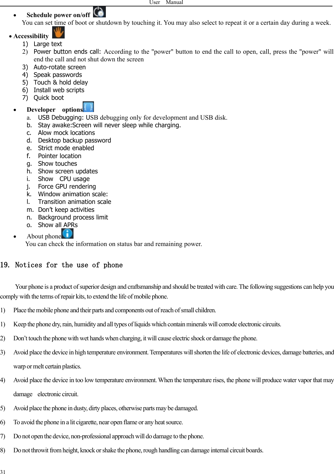 User Manual31Schedule power on/offYou can set time of boot or shutdown by touching it. You may also select to repeat it or a certain day during a week.Accessibility1) Large text2) Power button ends call: According to the &quot;power&quot; button to end the call to open, call, press the &quot;power&quot; willend the call and not shut down the screen3) Auto-rotate screen4) Speak passwords5) Touch &amp; hold delay6) Install web scripts7) Quick bootDeveloper optionsa. USB Debugging: USB debugging only for development and USB disk.b. Stay awake:Screen will never sleep while charging.c. Alow mock locationsd. Desktop backup passworde. Strict mode enabledf. Pointer locationg. Show touchesh. Show screen updatesi. Show CPU usagej. Force GPU renderingk. Window animation scale:l. Transition animation scalem. Don’t keep activitiesn. Background process limito. Show all APRsAbout phoneYou can check the information on status bar and remaining power.19. Notices for the use of phoneYour phone is a product of superior design and craftsmanship and should be treated with care. The following suggestions can help youcomply with the terms of repair kits, to extend the life of mobile phone.1) Place the mobile phone and their parts and components out of reach of small children.1) Keep the phone dry, rain, humidity and all types of liquids which contain minerals will corrode electronic circuits.2) Don’t touch the phone with wet hands when charging, it will cause electric shock or damage the phone.3) Avoid place the device in high temperature environment. Temperatures will shorten the life of electronic devices, damage batteries, andwarp or melt certain plastics.4) Avoid place the device in too low temperature environment. When the temperature rises, the phone will produce water vapor that maydamage electronic circuit.5) Avoid place the phone in dusty, dirty places, otherwise parts may be damaged.6) To avoid the phone in a lit cigarette, near open flame or any heat source.7) Donot open the device, non-professional approach will do damage to the phone.8) Do not throwit from height, knock or shake the phone, rough handling can damage internal circuit boards.