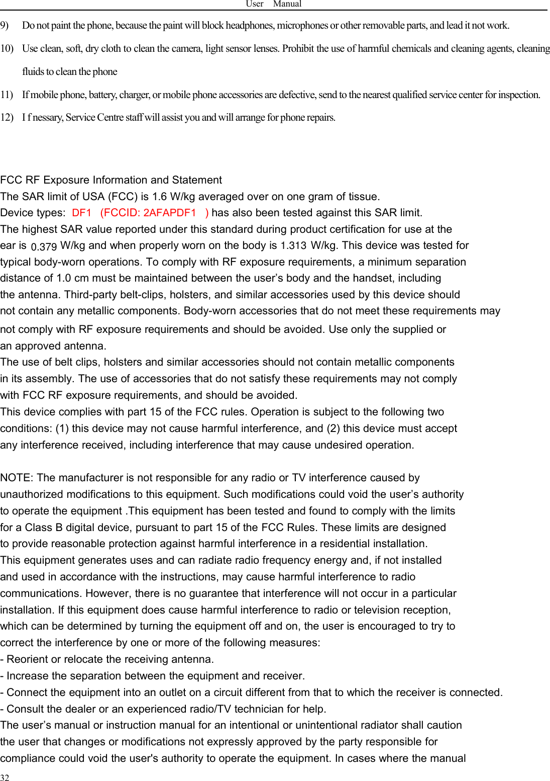 User Manual329) Donot paint the phone,because the paint will block headphones, microphones or other removable parts, and lead it not work.10) Use clean, soft, dry cloth to clean the camera, light sensor lenses. Prohibit the use of harmful chemicals and cleaning agents, cleaningfluids to clean the phone11) If mobile phone, battery, charger, or mobile phone accessories are defective, send to the nearest qualified service center for inspection.12) I f nessary, Service Centre staff will assist you and will arrange for phone repairs.FCC RF Exposure Information and StatementThe SAR limit of USA (FCC) is 1.6 W/kg averaged over on one gram of tissue.Device types: DF1 (FCCID: 2AFAPDF1 )has also been tested against this SAR limit.The highest SAR value reported under this standard during product certification for use at theear is W/kg and when properly worn on the body is W/kg. This device was tested fortypical body-worn operations. To comply with RF exposure requirements, a minimum separationdistance of 1.0 cm must be maintained between the user’s body and the handset, includingthe antenna. Third-party belt-clips, holsters, and similar accessories used by this device shouldnot contain any metallic components. Body-worn accessories that do not meet these requirements maynot comply with RF exposure requirements and should be avoided. Use only the supplied oran approved antenna.The use of belt clips, holsters and similar accessories should not contain metallic componentsin its assembly. The use of accessories that do not satisfy these requirements may not complywith FCC RF exposure requirements, and should be avoided.This device complies with part 15 of the FCC rules. Operation is subject to the following twoconditions: (1) this device may not cause harmful interference, and (2) this device must acceptany interference received, including interference that may cause undesired operation.NOTE: The manufacturer is not responsible for any radio or TV interference caused byunauthorized modifications to this equipment. Such modifications could void the user’s authorityto operate the equipment .This equipment has been tested and found to comply with the limitsfor a Class B digital device, pursuant to part 15 of the FCC Rules. These limits are designedto provide reasonable protection against harmful interference in a residential installation.This equipment generates uses and can radiate radio frequency energy and, if not installedand used in accordance with the instructions, may cause harmful interference to radiocommunications. However, there is no guarantee that interference will not occur in a particularinstallation. If this equipment does cause harmful interference to radio or television reception,which can be determined by turning the equipment off and on, the user is encouraged to try tocorrect the interference by one or more of the following measures:- Reorient or relocate the receiving antenna.- Increase the separation between the equipment and receiver.- Connect the equipment into an outlet on a circuit different from that to which the receiver is connected.- Consult the dealer or an experienced radio/TV technician for help.The user’s manual or instruction manual for an intentional or unintentional radiator shall cautionthe user that changes or modifications not expressly approved by the party responsible forcompliance could void the user&apos;s authority to operate the equipment. In cases where the manual0.379 1.313