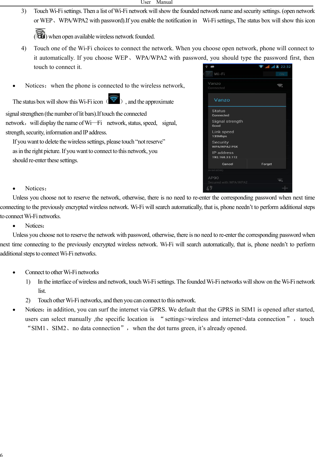 User Manual63) Touch Wi-Fi settings. Then a list of Wi-Fi network will show the founded network name and security settings. (open networkor WEP、WPA/WPA2 with password).If you enable the notification in Wi-Fi settings, The status box will show this icon( ) when open available wireless network founded.4) Touch one of the Wi-Fi choices to connect the network. When you choose open network, phone will connect toit automatically. If you choose WEP、WPA/WPA2 with password, you should type the password first, thentouch to connect it.Notices：when the phone is connected to the wireless network,The status box will show this Wi-Fi icon（ ）, and the approximatesignal strengthen(the number of lit bars).If touch the connectednetwork，will display the name of Wi—Fi network, status, speed, signal,strength, security, information and IPaddress.If you want to delete the wireless settings, please touch “not reserve”as in the right picture. If you want to connect to this network, youshould re-enter these settings.Notices：Unless you choose not to reserve the network, otherwise, there is no need to re-enter the corresponding password when next timeconnecting to the previously encrypted wireless network. Wi-Fi will search automatically, that is, phone needn’t to perform additional stepsto connect Wi-Fi networks.Notices：Unless you choose not to reserve the network with password, otherwise, there is no need to re-enter the corresponding password whennext time connecting to the previously encrypted wireless network. Wi-Fi will search automatically, that is, phone needn’t to performadditional steps to connect Wi-Fi networks.Connect to other Wi-Fi networks1) In the interface of wireless and network, touch Wi-Fi settings. The founded Wi-Fi networks will show on the Wi-Fi networklist.2) Touch other Wi-Fi networks, and then you can connect to this network.Notices：in addition, you can surf the internet via GPRS. We default that the GPRS in SIM1 is opened after started,users can select manually ,the specific location is “settings&gt;wireless and internet&gt;data connection ” ， touch“SIM1、SIM2、no data connection”，when the dot turns green, it’s already opened.