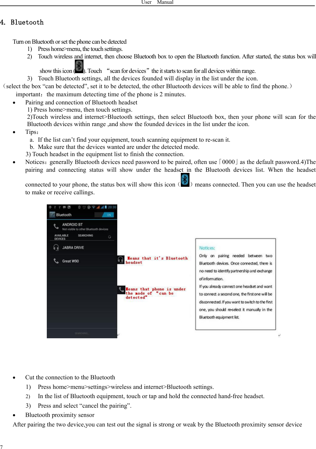 User Manual74. BluetoothTurn on Bluetooth or set the phone can be detected1) Press home&gt;menu, the touch settings.2) Touch wireless and internet, then choose Bluetooth box to open the Bluetooth function. After started, the status box willshow this icon ( ). Touch “scan for devices”the it starts to scan for all devices within range.3) Touch Bluetooth settings, all the devices founded will display in the list under the icon.（select the box “can be detected”, set it to be detected, the other Bluetooth devices will be able to find the phone.）important：the maximum detecting time of the phone is 2 minutes.Pairing and connection of Bluetooth headset1) Press home&gt;menu, then touch settings.2)Touch wireless and internet&gt;Bluetooth settings, then select Bluetooth box, then your phone will scan for theBluetooth devices within range ,and show the founded devices in the list under the icon.Tips：a. If the list can’t find your equipment, touch scanning equipment to re-scan it.b. Make sure that the devices wanted are under the detected mode.3) Touch headset in the equipment list to finish the connection.Notices：generally Bluetooth devices need password to be paired, often use「0000」as the default password.4)Thepairing and connecting status will show under the headset in the Bluetooth devices list. When the headsetconnected to your phone, the status box will show this icon（ ）means connected. Then you can use the headsetto make or receive callings.Cut the connection to the Bluetooth1) Press home&gt;menu&gt;settings&gt;wireless and internet&gt;Bluetooth settings.2) In the list of Bluetooth equipment, touch or tap and hold the connected hand-free headset.3) Press and select “cancel the pairing”.Bluetooth proximity sensorAfter pairing the two device,you can test out the signal is strong or weak by the Bluetooth proximity sensor device