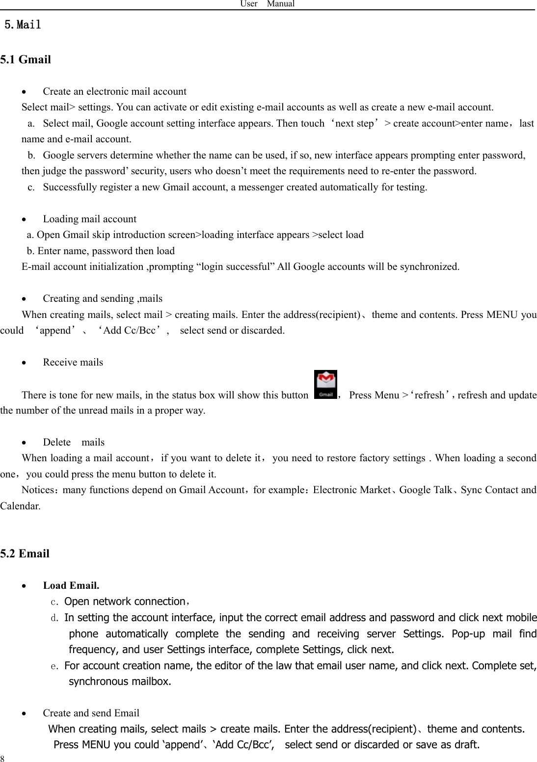 User Manual85.Mail5.1 GmailCreate an electronic mail accountSelect mail&gt; settings. You can activate or edit existing e-mail accounts as well as create a new e-mail account.a. Select mail, Google account setting interface appears. Then touch‘next step’&gt; create account&gt;enter name，lastname and e-mail account.b. Google servers determine whether the name can be used, if so, new interface appears prompting enter password,then judge the password’ security, users who doesn’t meet the requirements need to re-enter the password.c. Successfully register a new Gmail account, a messenger created automatically for testing.Loading mail accounta. Open Gmail skip introduction screen&gt;loading interface appears &gt;select loadb. Enter name, password then loadE-mail account initialization ,prompting “login successful” All Google accounts will be synchronized.Creating and sending ,mailsWhen creating mails, select mail &gt; creating mails. Enter the address(recipient)、theme and contents. Press MENU youcould ‘append’、‘Add Cc/Bcc’, select send or discarded.Receive mailsThere is tone for new mails, in the status box will show this button ，Press Menu &gt;‘refresh’，refresh and updatethe number of the unread mails in a proper way.Delete mailsWhen loading a mail account，if you want to delete it，you need to restore factory settings . When loading a secondone，you could press the menu button to delete it.Notices：many functions depend on Gmail Account，for example：Electronic Market、Google Talk、Sync Contact andCalendar.5.2 EmailLoad Email.c. Open network connection，d. In setting the account interface, input the correct email address and password and click next mobilephone automatically complete the sending and receiving server Settings. Pop-up mail findfrequency, and user Settings interface, complete Settings, click next.e. For account creation name, the editor of the law that email user name, and click next. Complete set,synchronous mailbox.Create and send EmailWhen creating mails, select mails &gt; create mails. Enter the address(recipient)、theme and contents.Press MENU you could ‘append’、‘Add Cc/Bcc’, select send or discarded or save as draft.