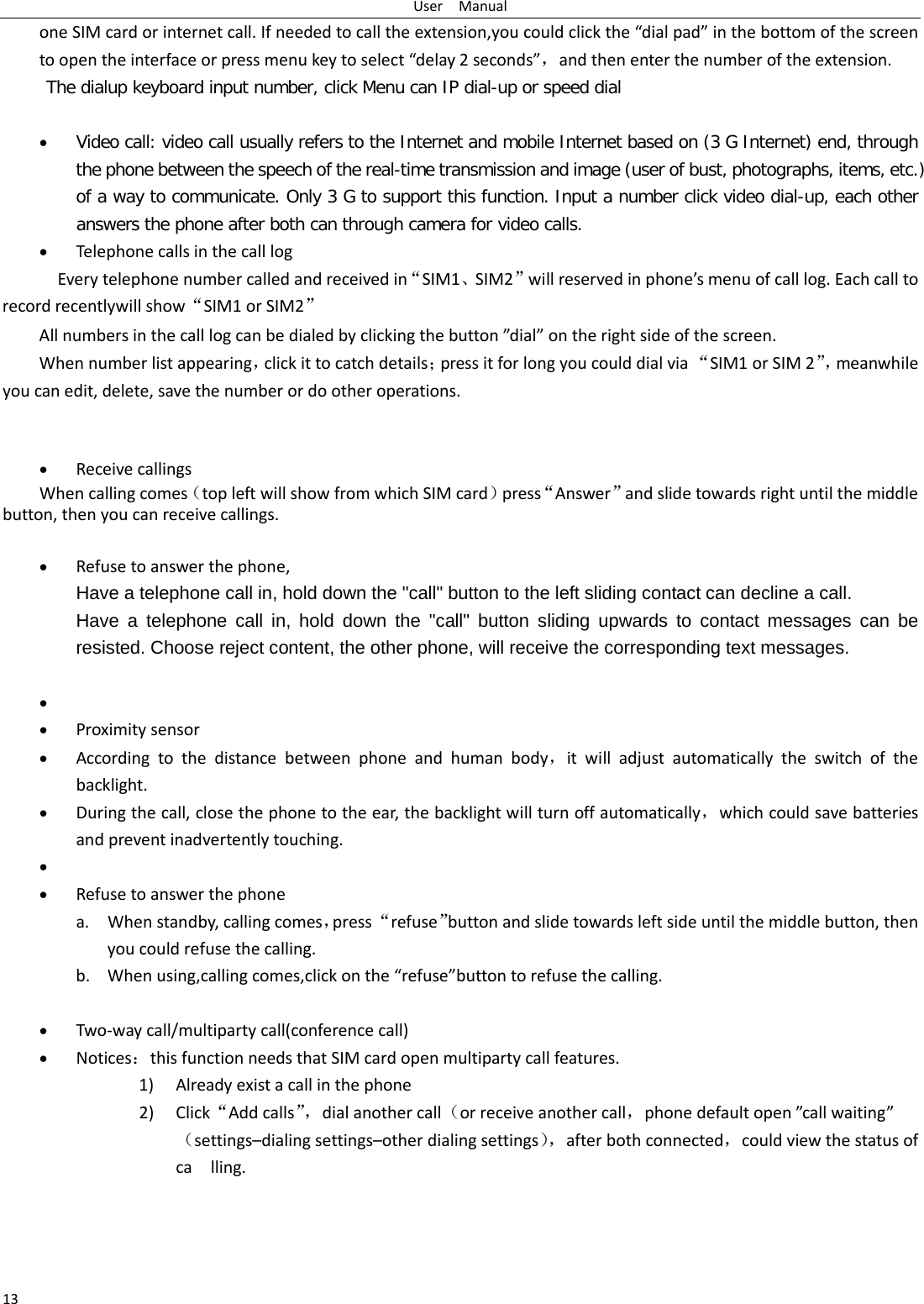User  Manual 13 one SIM card or internet call. If needed to call the extension,you could click the “dial pad” in the bottom of the screen to open the interface or press menu key to select “delay 2 seconds”，and then enter the number of the extension. The dialup keyboard input number, click Menu can IP dial-up or speed dial  • Video call: video call usually refers to the Internet and mobile Internet based on (3 G Internet) end, through the phone between the speech of the real-time transmission and image (user of bust, photographs, items, etc.) of a way to communicate. Only 3 G to support this function. Input a number click video dial-up, each other answers the phone after both can through camera for video calls. • Telephone calls in the call log   Every telephone number called and received in“SIM1、SIM2”will reserved in phone’s menu of call log. Each call to record recentlywill show“SIM1 or SIM2” All numbers in the call log can be dialed by clicking the button ”dial” on the right side of the screen. When number list appearing，click it to catch details；press it for long you could dial via “SIM1 or SIM 2”， meanwhile you can edit, delete, save the number or do other operations.   • Receive callings When calling comes（top left will show from which SIM card）press“Answer”and slide towards right until the middle button, then you can receive callings.  • Refuse to answer the phone, Have a telephone call in, hold down the &quot;call&quot; button to the left sliding contact can decline a call. Have a telephone call in, hold down the &quot;call&quot; button sliding upwards to contact messages can be resisted. Choose reject content, the other phone, will receive the corresponding text messages.  •  • Proximity sensor • According to the distance between phone and human body，it will adjust automatically the switch of the backlight. • During the call, close the phone to the ear, the backlight will turn off automatically，which could save batteries and prevent inadvertently touching. •  • Refuse to answer the phone a. When standby, calling comes，press “refuse”button and slide towards left side until the middle button, then you could refuse the calling. b. When using,calling comes,click on the “refuse”button to refuse the calling.  • Two-way call/multiparty call(conference call) • Notices：this function needs that SIM card open multiparty call features. 1) Already exist a call in the phone 2) Click“Add calls”， dial another call（or receive another call，phone default open ”call waiting”（settings–dialing settings–other dialing settings）， after both connected，could view the status of ca  lling. 
