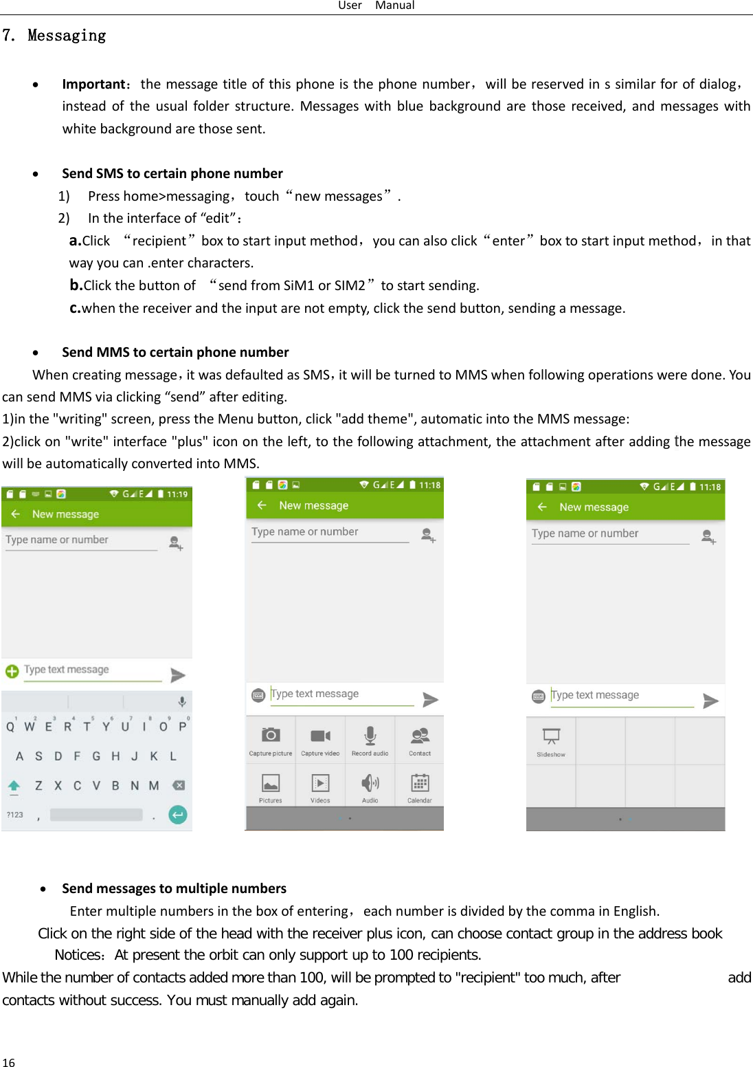 User  Manual 16 7. Messaging • Important：the message title of this phone is the phone number，will be reserved in s similar for of dialog，instead of the usual folder structure. Messages with blue background are those received, and messages with white background are those sent.      • Send SMS to certain phone number 1) Press home&gt;messaging，touch“new messages”. 2) In the interface of “edit”： a.Click  “recipient”box to start input method，you can also click“enter”box to start input method，in that way you can .enter characters. b.Click the button of “send from SiM1 or SIM2”to start sending. c.when the receiver and the input are not empty, click the send button, sending a message.  • Send MMS to certain phone number When creating message，it was defaulted as SMS，it will be turned to MMS when following operations were done. You can send MMS via clicking “send” after editing.   1)in the &quot;writing&quot; screen, press the Menu button, click &quot;add theme&quot;, automatic into the MMS message: 2)click on &quot;write&quot; interface &quot;plus&quot; icon on the left, to the following attachment, the attachment after adding the message will be automatically converted into MMS.                      • Send messages to multiple numbers Enter multiple numbers in the box of entering，each number is divided by the comma in English. Click on the right side of the head with the receiver plus icon, can choose contact group in the address book     Notices：At present the orbit can only support up to 100 recipients.   While the number of contacts added more than 100, will be prompted to &quot;recipient&quot; too much, after                add contacts without success. You must manually add again. 