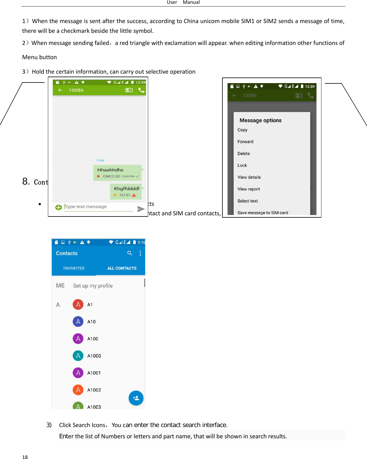 User  Manual 18  1）When the message is sent after the success, according to China unicom mobile SIM1 or SIM2 sends a message of time, there will be a checkmark beside the little symbol. 2）When message sending failed，a red triangle with exclamation will appear. when editing information other functions of Menu button   3）Hold the certain information, can carry out selective operation        8. Contacts • Open the menu of applications&gt;contacts  the default display mobile phone contact and SIM card contacts, contact sort by pinyin initials.     3) Click Search Icons，You can enter the contact search interface.  Enter the list of Numbers or letters and part name, that will be shown in search results.   