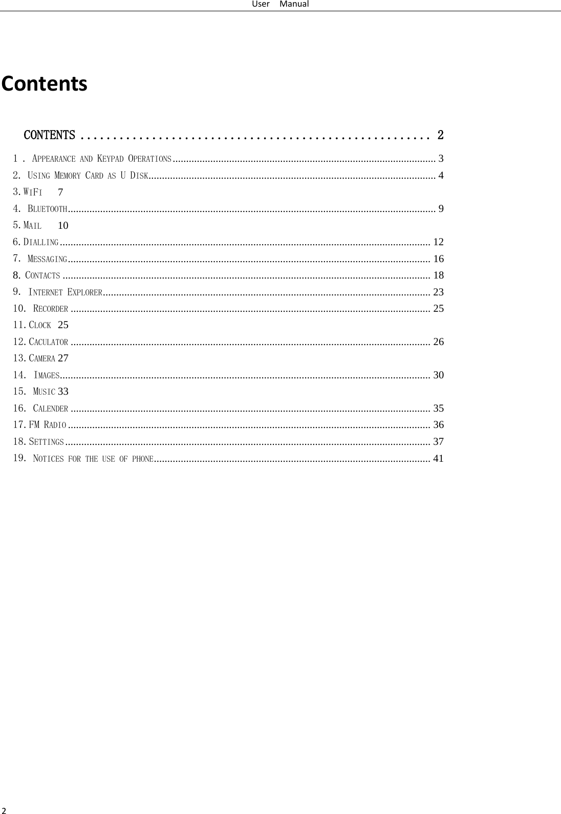 User  Manual 2  Contents CONTENTS   ...................................................... 21 . APPEARANCE AND KEYPAD OPERATIONS   .................................................................................................. 32. USING MEMORY CARD AS U DISK   ........................................................................................................... 43.WIFI   74. BLUETOOTH   ......................................................................................................................................... 95.MAIL   106.DIALLING   .......................................................................................................................................... 127. MESSAGING   ....................................................................................................................................... 168. CONTACTS   ......................................................................................................................................... 189. INTERNET EXPLORER   .......................................................................................................................... 2310. RECORDER   ...................................................................................................................................... 2511.CLOCK   2512.CACULATOR   ...................................................................................................................................... 2613.CAMERA   2714. IMAGES   .......................................................................................................................................... 3015. MUSIC   3316. CALENDER   ...................................................................................................................................... 3517.FM RADIO   ....................................................................................................................................... 3618.SETTINGS   ........................................................................................................................................ 3719. NOTICES FOR THE USE OF PHONE   ....................................................................................................... 41                