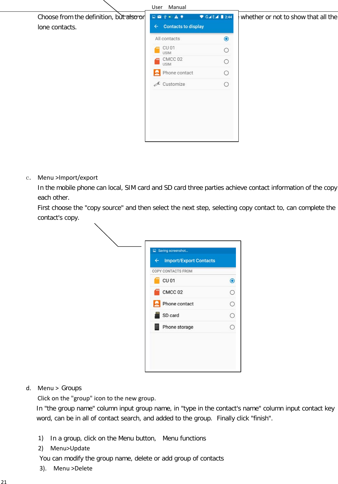 User  Manual 21 Choose from the definition, but also on a SIM card and cell phone choice whether or not to show that all the lone contacts.                 c. Menu &gt;Import/export    In the mobile phone can local, SIM card and SD card three parties achieve contact information of the copy each other.   First choose the &quot;copy source&quot; and then select the next step, selecting copy contact to, can complete the contact&apos;s copy.                  d. Menu &gt; Groups Click on the &quot;group&quot; icon to the new group. In &quot;the group name&quot; column input group name, in &quot;type in the contact&apos;s name&quot; column input contact key word, can be in all of contact search, and added to the group. Finally click &quot;finish&quot;.    1)  In a group, click on the Menu button,  Menu functions  2)  Menu&gt;Update You can modify the group name, delete or add group of contacts   3).  Menu &gt;Delete   