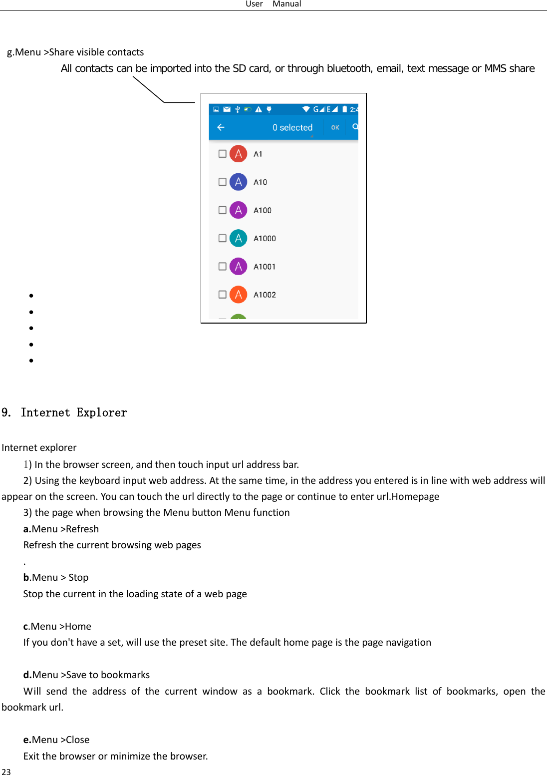 User  Manual 23    g.Menu &gt;Share visible contacts All contacts can be imported into the SD card, or through bluetooth, email, text message or MMS share                •  •  •  •  •   9. Internet Explorer Internet explorer 1) In the browser screen, and then touch input url address bar. 2) Using the keyboard input web address. At the same time, in the address you entered is in line with web address will appear on the screen. You can touch the url directly to the page or continue to enter url.Homepage 3) the page when browsing the Menu button Menu function a.Menu &gt;Refresh Refresh the current browsing web pages . b.Menu &gt; Stop Stop the current in the loading state of a web page  c.Menu &gt;Home If you don&apos;t have a set, will use the preset site. The default home page is the page navigation  d.Menu &gt;Save to bookmarks Will send the address of the current window as a bookmark. Click the bookmark list of bookmarks, open the bookmark url.  e.Menu &gt;Close Exit the browser or minimize the browser.  