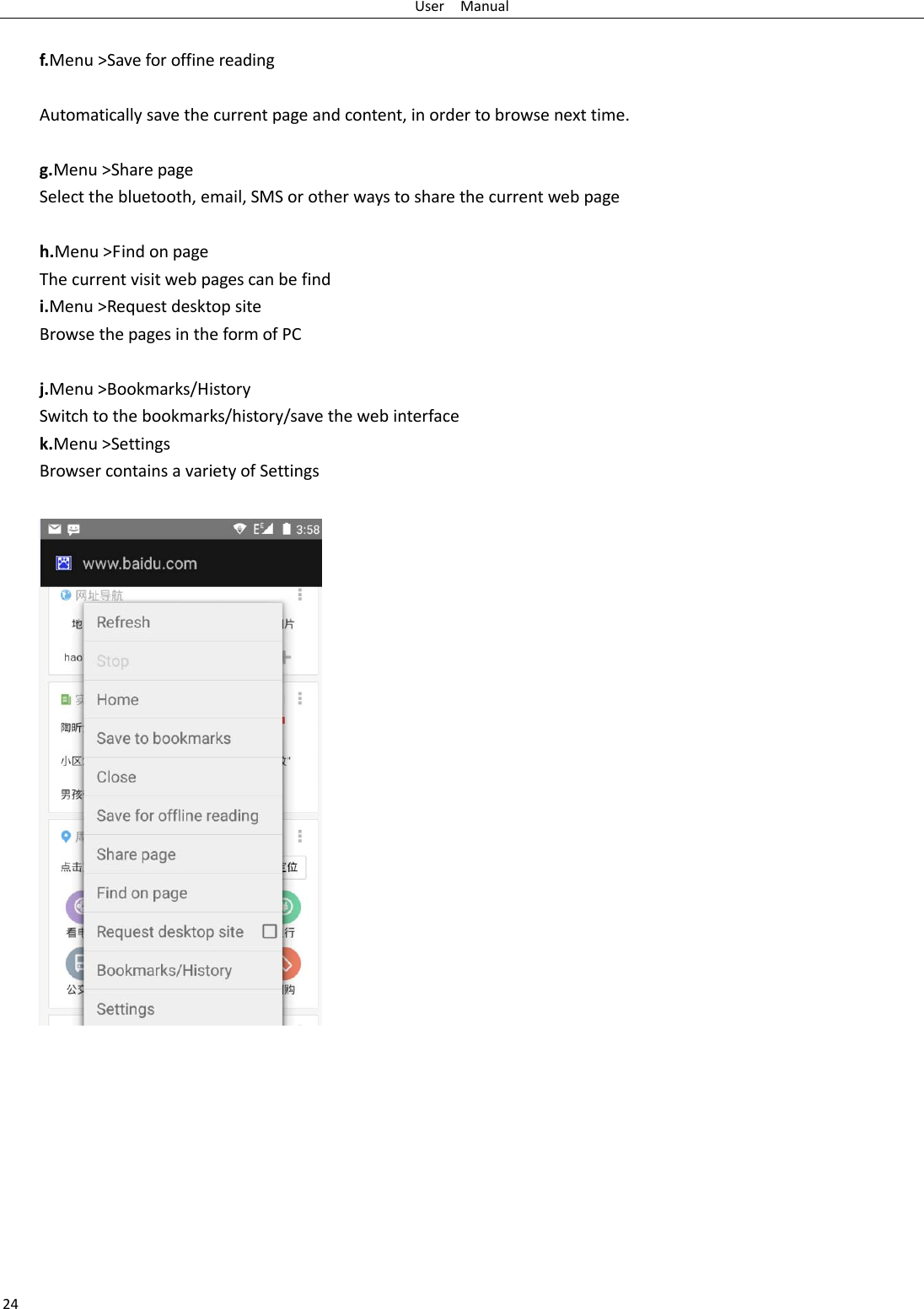 User  Manual 24  f.Menu &gt;Save for offine reading  Automatically save the current page and content, in order to browse next time.  g.Menu &gt;Share page Select the bluetooth, email, SMS or other ways to share the current web page  h.Menu &gt;Find on page The current visit web pages can be find i.Menu &gt;Request desktop site Browse the pages in the form of PC  j.Menu &gt;Bookmarks/History Switch to the bookmarks/history/save the web interface k.Menu &gt;Settings Browser contains a variety of Settings            