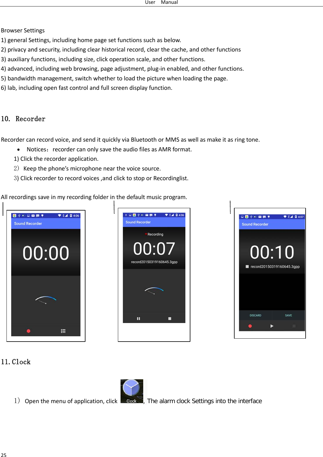 User  Manual 25   Browser Settings 1) general Settings, including home page set functions such as below. 2) privacy and security, including clear historical record, clear the cache, and other functions 3) auxiliary functions, including size, click operation scale, and other functions. 4) advanced, including web browsing, page adjustment, plug-in enabled, and other functions. 5) bandwidth management, switch whether to load the picture when loading the page. 6) lab, including open fast control and full screen display function.  10. Recorder Recorder can record voice, and send it quickly via Bluetooth or MMS as well as make it as ring tone. • Notices：recorder can only save the audio files as AMR format. 1) Click the recorder application. 2) Keep the phone’s microphone near the voice source. 3) Click recorder to record voices ,and click to stop or Recordinglist.  All recordings save in my recording folder in the default music program.                  11.Clock 1) Open the menu of application, click  , The alarm clock Settings into the interface    