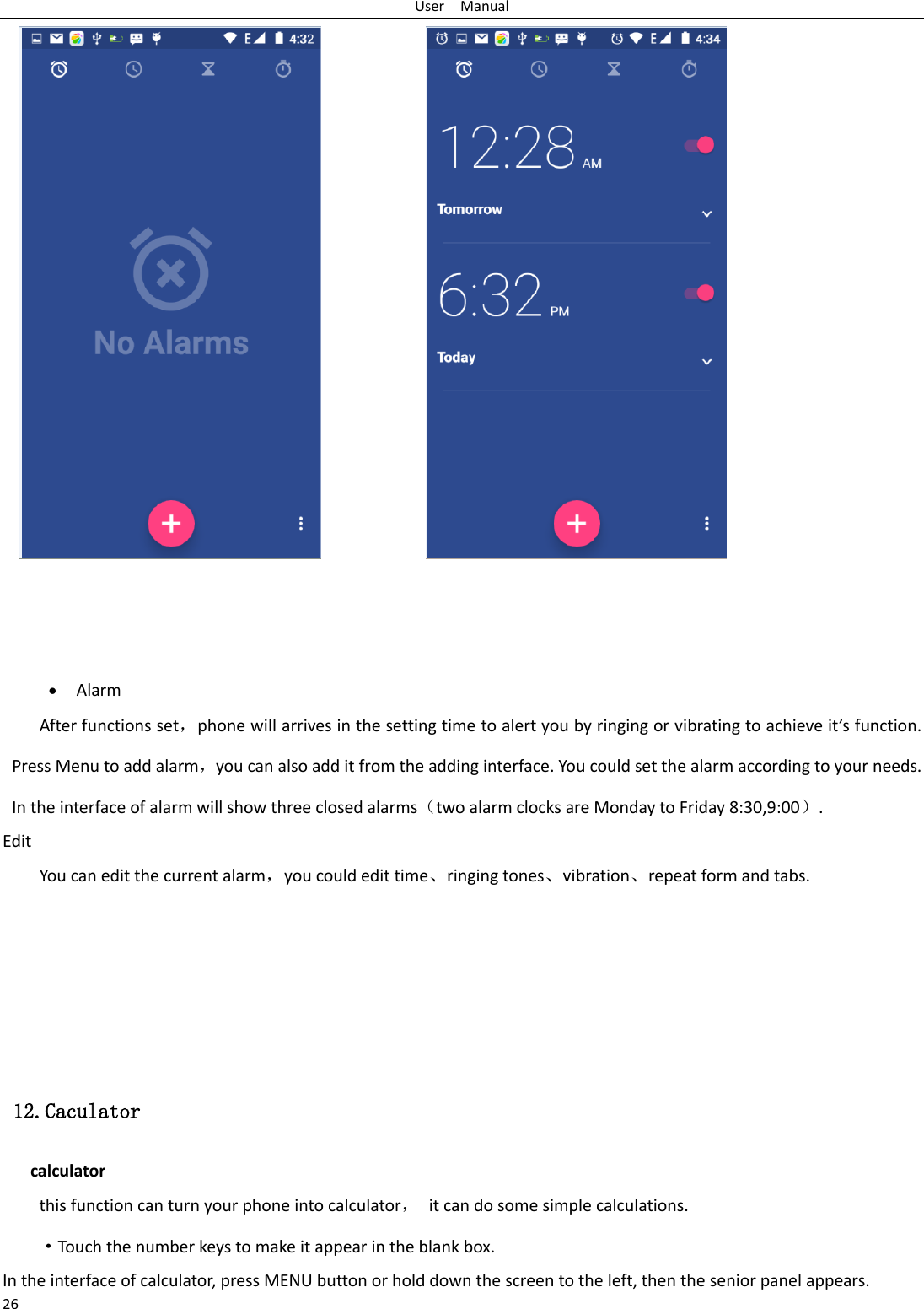 User  Manual 26                   • Alarm After functions set，phone will arrives in the setting time to alert you by ringing or vibrating to achieve it’s function. Press Menu to add alarm，you can also add it from the adding interface. You could set the alarm according to your needs. In the interface of alarm will show three closed alarms（two alarm clocks are Monday to Friday 8:30,9:00）. Edit You can edit the current alarm，you could edit time、ringing tones、vibration、repeat form and tabs.     12.Caculator calculator this function can turn your phone into calculator， it can do some simple calculations. ·Touch the number keys to make it appear in the blank box. In the interface of calculator, press MENU button or hold down the screen to the left, then the senior panel appears. 