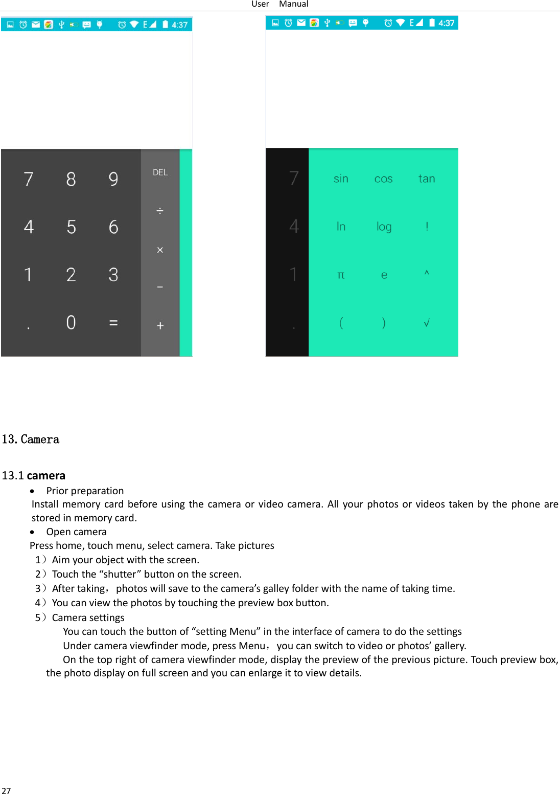 User  Manual 27                   13.Camera  13.1 camera • Prior preparation Install memory card before using the camera or video camera. All your photos or videos taken by the phone are stored in memory card. • Open camera Press home, touch menu, select camera. Take pictures 1）Aim your object with the screen. 2）Touch the “shutter” button on the screen. 3）After taking，photos will save to the camera’s galley folder with the name of taking time. 4）You can view the photos by touching the preview box button. 5）Camera settings        You can touch the button of “setting Menu” in the interface of camera to do the settings Under camera viewfinder mode, press Menu，you can switch to video or photos’ gallery. On the top right of camera viewfinder mode, display the preview of the previous picture. Touch preview box, the photo display on full screen and you can enlarge it to view details.        