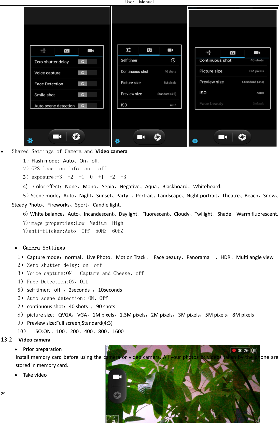 User  Manual 29  • Shared Settings of Camera and Video camera   1）Flash mode：Auto、On、off.    2）GPS location info :on   off 3）exposure:-3  -2  -1  0  +1  +2  +3 4)    Color effect：None、Mono、Sepia、Negative、Aqua、Blackboard、Whiteboard. 5）Scene mode，Auto、Night、Sunset、Party  、Portrait、Landscape、Night portrait、Theatre、Beach、Snow、Steady Photo、Fireworks、Sport、Candle light.   6) White balance：Auto、Incandescent、Daylight、Fluorescent、Cloudy、Twilight、Shade、Warm fluorescent. 7)image properties:Low  Medium  High 7)anti-flicker:Auto  Off  50HZ  60HZ  • Camera Settings 1） Capture mode：normal、Live Photo、Motion Track、 Face beauty、Panorama  、HDR、Multi angle view 2） Zero shutter delay: on  off 3） Voice capture:ON---Capture and Cheese、off 4） Face Detection:ON、Off 5） self timer：off  ，2seconds  ，10seconds 6） Auto scene detection: ON、Off 7） continuous shot：40 shots  ，90 shots 8） picture size：QVGA，VGA，1M pixels，1.3M pixels，2M pixels，3M pixels，5M pixels，8M pixels 9） Preview size:Full screen,Standard(4:3) 10） ISO:ON、100、200、400、800、1600 13.2  Video camera • Prior preparation Install memory card before using the camera or video camera. All your photos or videos taken by the phone are stored in memory card. • Take video  