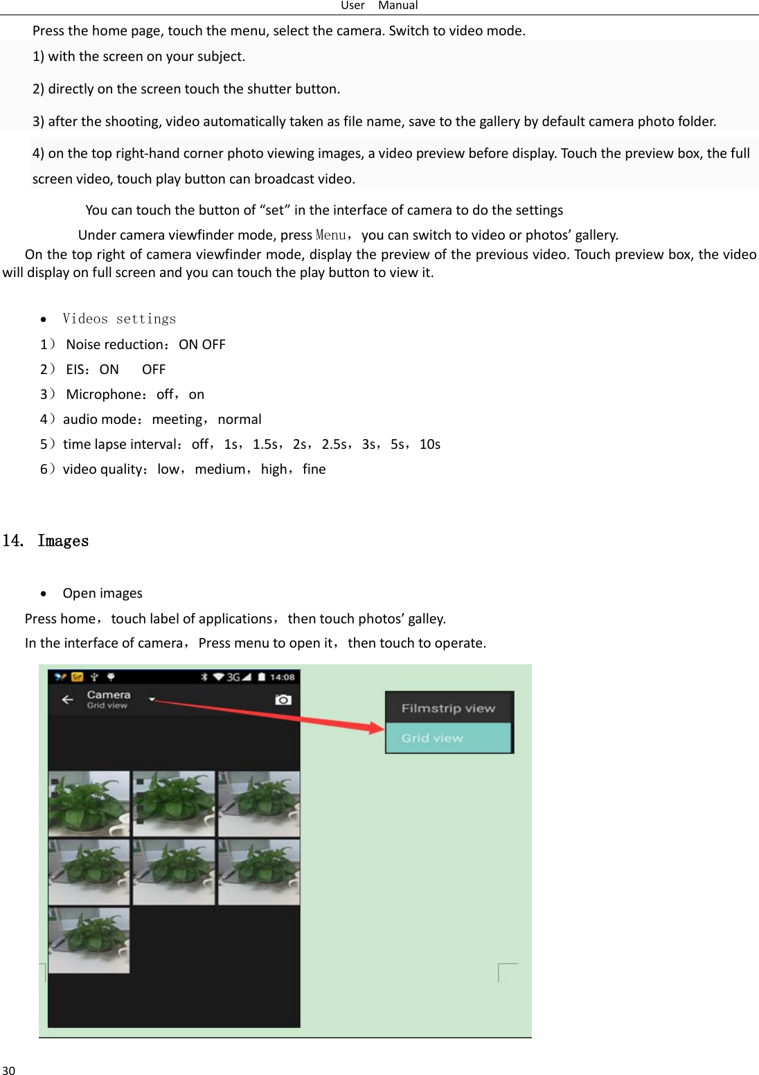 User  Manual 30 Press the home page, touch the menu, select the camera. Switch to video mode.     1) with the screen on your subject. 2) directly on the screen touch the shutter button. 3) after the shooting, video automatically taken as file name, save to the gallery by default camera photo folder. 4) on the top right-hand corner photo viewing images, a video preview before display. Touch the preview box, the full screen video, touch play button can broadcast video.        You can touch the button of “set” in the interface of camera to do the settings Under camera viewfinder mode, press Menu，you can switch to video or photos’ gallery. On the top right of camera viewfinder mode, display the preview of the previous video. Touch preview box, the video will display on full screen and you can touch the play button to view it.  • Videos settings 1） Noise reduction：ON OFF 2） EIS：ON   OFF 3） Microphone：off，on 4）audio mode：meeting，normal 5）time lapse interval：off，1s，1.5s，2s，2.5s，3s，5s，10s 6）video quality：low，medium，high，fine  14. Images • Open images Press home，touch label of applications，then touch photos’ galley. In the interface of camera，Press menu to open it，then touch to operate.  