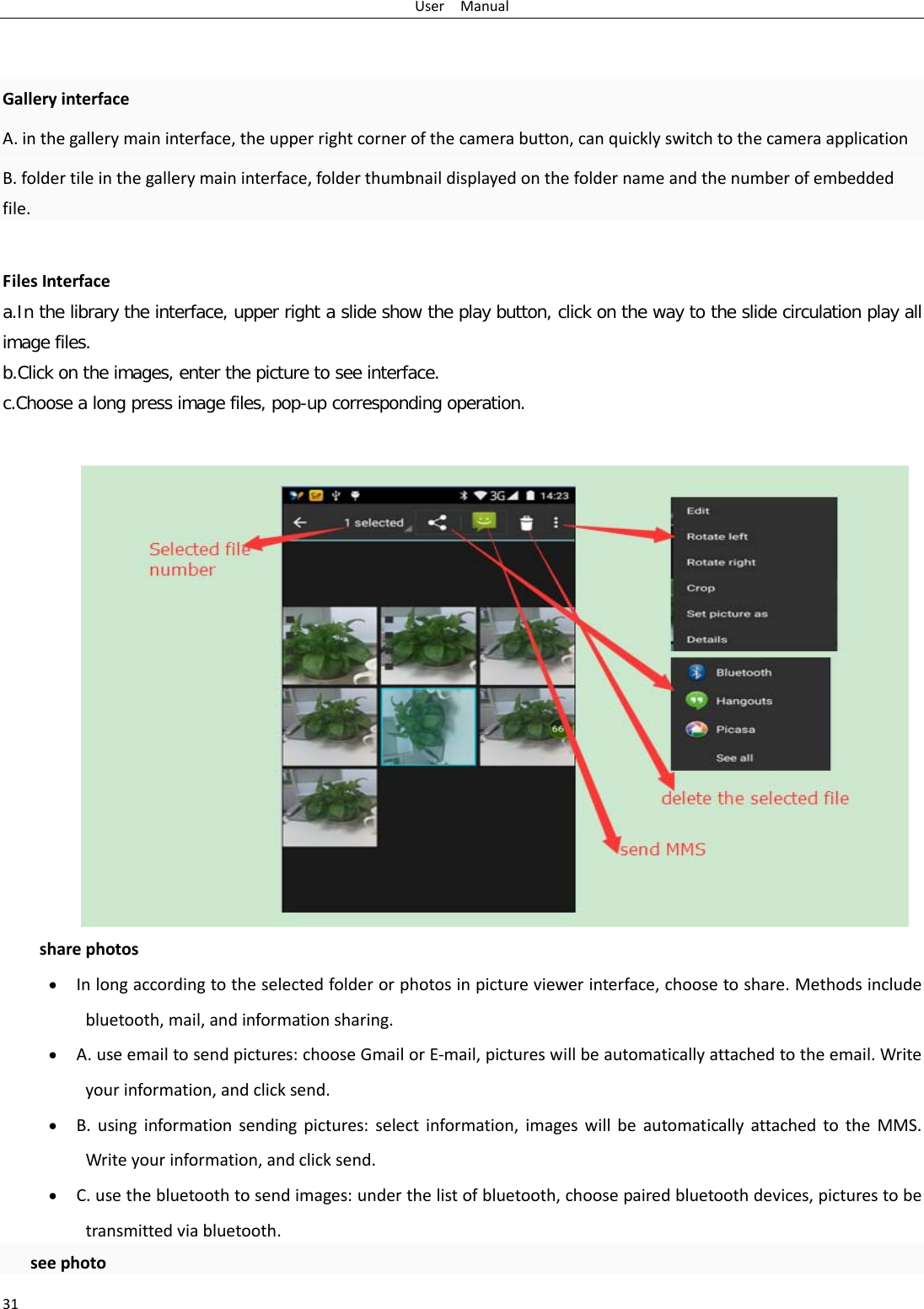 User  Manual 31   Gallery interface A. in the gallery main interface, the upper right corner of the camera button, can quickly switch to the camera application B. folder tile in the gallery main interface, folder thumbnail displayed on the folder name and the number of embedded file.  Files Interface a.In the library the interface, upper right a slide show the play button, click on the way to the slide circulation play all image files. b.Click on the images, enter the picture to see interface. c.Choose a long press image files, pop-up corresponding operation.  share photos • In long according to the selected folder or photos in picture viewer interface, choose to share. Methods include bluetooth, mail, and information sharing. • A. use email to send pictures: choose Gmail or E-mail, pictures will be automatically attached to the email. Write your information, and click send. • B. using information sending pictures: select information, images will be automatically attached to the MMS. Write your information, and click send. • C. use the bluetooth to send images: under the list of bluetooth, choose paired bluetooth devices, pictures to be transmitted via bluetooth.  see photo 