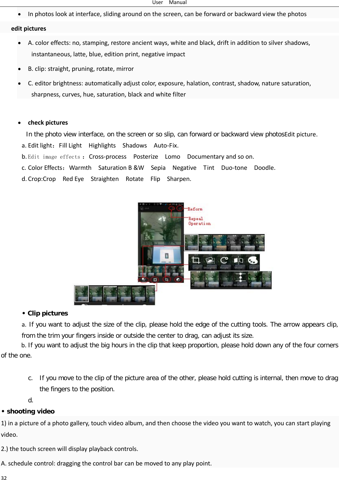 User  Manual 32 • In photos look at interface, sliding around on the screen, can be forward or backward view the photos  edit pictures • A. color effects: no, stamping, restore ancient ways, white and black, drift in addition to silver shadows, instantaneous, latte, blue, edition print, negative impact • B. clip: straight, pruning, rotate, mirror • C. editor brightness: automatically adjust color, exposure, halation, contrast, shadow, nature saturation, sharpness, curves, hue, saturation, black and white filter  • check pictures In the photo view interface, on the screen or so slip, can forward or backward view photosEdit picture. a. Edit light：Fill Light  Highlights  Shadows  Auto-Fix. b. Edit image effects ：Cross-process  Posterize  Lomo  Documentary and so on. c. Color Effects：Warmth  Saturation B &amp;W  Sepia  Negative  Tint  Duo-tone  Doodle. d. Crop:Crop  Red Eye  Straighten  Rotate  Flip  Sharpen.  • Clip pictures a.  If you want to adjust the size of the clip, please hold the edge of the cutting tools. The arrow appears clip, from the trim your fingers inside or outside the center to drag, can adjust its size.  b. If you want to adjust the big hours in the clip that keep proportion, please hold down any of the four corners of the one.    c. If you move to the clip of the picture area of the other, please hold cutting is internal, then move to drag the fingers to the position. d.  • shooting video 1) in a picture of a photo gallery, touch video album, and then choose the video you want to watch, you can start playing video. 2.) the touch screen will display playback controls. A. schedule control: dragging the control bar can be moved to any play point. 