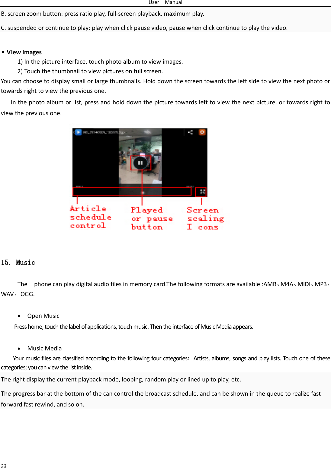 User  Manual 33 B. screen zoom button: press ratio play, full-screen playback, maximum play. C. suspended or continue to play: play when click pause video, pause when click continue to play the video.  • View images 1) In the picture interface, touch photo album to view images. 2) Touch the thumbnail to view pictures on full screen. You can choose to display small or large thumbnails. Hold down the screen towards the left side to view the next photo or towards right to view the previous one. In the photo album or list, press and hold down the picture towards left to view the next picture, or towards right to view the previous one.  15. Music The  phone can play digital audio files in memory card.The following formats are available :AMR、M4A、MIDI、MP3、WAV、OGG.  • Open Music Press home, touch the label of applications, touch music. Then the interface of Music Media appears.  • Music Media Your music files are classified according to the following four categories：Artists, albums, songs and play lists. Touch one of these categories; you can view the list inside. The right display the current playback mode, looping, random play or lined up to play, etc. The progress bar at the bottom of the can control the broadcast schedule, and can be shown in the queue to realize fast forward fast rewind, and so on.  