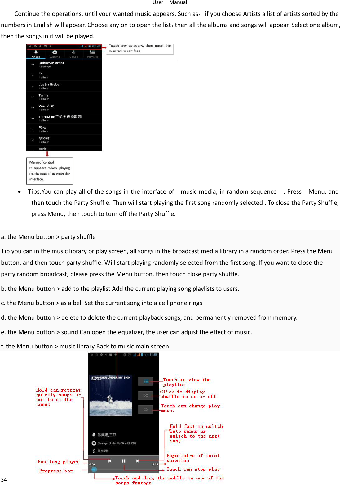 User  Manual 34 Continue the operations, until your wanted music appears. Such as，if you choose Artists a list of artists sorted by the numbers in English will appear. Choose any on to open the list，then all the albums and songs will appear. Select one album, then the songs in it will be played. • Tips: You can play all of the songs in the interface of    music media, in random sequence    . Press    Menu, and then touch the Party Shuffle. Then will start playing the first song randomly selected . To close the Party Shuffle, press Menu, then touch to turn off the Party Shuffle.  a. the Menu button &gt; party shuffle Tip you can in the music library or play screen, all songs in the broadcast media library in a random order. Press the Menu button, and then touch party shuffle. Will start playing randomly selected from the first song. If you want to close the party random broadcast, please press the Menu button, then touch close party shuffle. b. the Menu button &gt; add to the playlist Add the current playing song playlists to users. c. the Menu button &gt; as a bell Set the current song into a cell phone rings d. the Menu button &gt; delete to delete the current playback songs, and permanently removed from memory. e. the Menu button &gt; sound Can open the equalizer, the user can adjust the effect of music. f. the Menu button &gt; music library Back to music main screen             